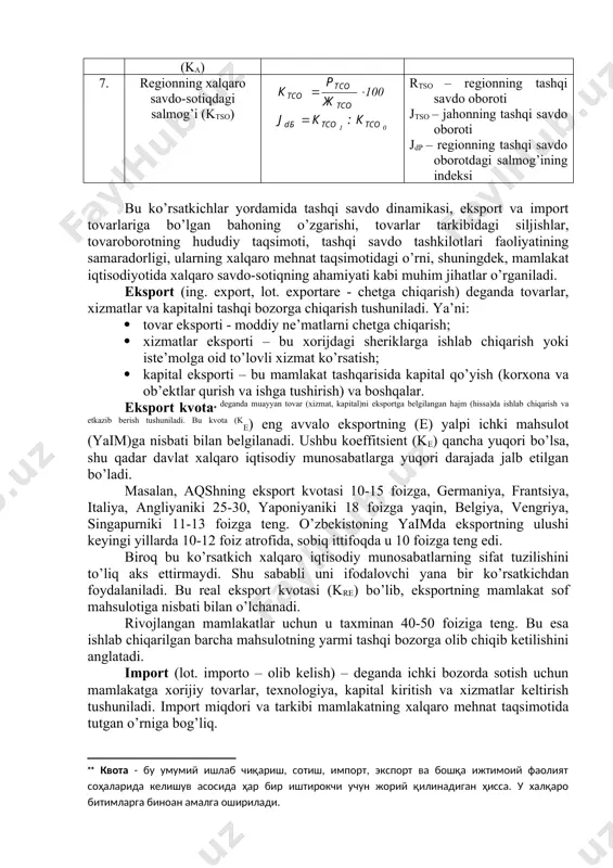 aqobatbardoshlik koeffitsienti (krb) tso – tashqi savdo oboroti jrb – xalqaro raqobat-bardoshlik indeksi krb0 va krb1- bazis va joriy davrlardagi raqobatbardoshlik darajalari 5. import koeffitsienti (ki) ii – mazkur i mahsulot importi ei - mazkur i mahsulot eksporti ichi - mazkur i mahsulotni ishlab chiqarish ji – import indeksi ki0 va ki1- bazis va joriy davrlarda import darajalari 6. jon boshiga to’g’ri kelgan savdo oboroti (ka) - aholining o’rtacha soni 7. regionning xalqaro savdo-sotiqdagi salmog’i (ktso) rtso – regionning tashqi savdo oboroti jtso – jahonning tashqi savdo oboroti jdp – regionning tashqi savdo oborotdagi salmog’ining indeksi bu ko’rsatkichlar yordamida tashqi savdo dinamikasi, eksport va import tovarlariga bo’lgan bahoning o’zgarishi, tovarlar tarkibidagi siljishlar, tovaroborotning hududiy taqsimoti, tashqi savdo tashkilotlari faoliyatining samaradorligi, ularning xalqaro mehnat taqsimotidagi o’rni, shuningdek, mamlakat iqtisodiyotida xalqaro savdo-sotiqning ahamiyati kabi muhim jihatlar o’rganiladi. eksport (ing. export, lot. exportare - chetga chiqarish) deganda tovarlar, xizmatlar va kapitalni tashqi bozorga …
