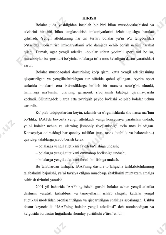 qisqartirilgan shakliga asoslangan. ushbu dastur keynchalik “iaafning bolalar yengil atletikasi” deb nomlanadigan va kelgusida bu dastur hujjatlarda shunday yuritilishi e’tirof etildi. keyinchalik iaaf butunjahon bolalar siyosatini 7 dan 15 yoshgacha ko‘rsatildi. ushbu siyosat quyidagi ikki maqsad: - yengil atletikani butun jahon bo‘ylab maktablarda individual tarzda amaliyotini ko‘proq targ‘ib qilish; - bolalarga imkon berish, buni tashkil qilishni yengil atletika federasiyasi shug‘ullanishadi, yoki boshqacha aytganda yengil atletika o‘z kelajagi uchun samarali tayyorgarlik ko‘rishdan iborat bo‘ladi. bu yondoshuv musobaqa shakliga bog‘liq bo‘lib, ya’ni barcha yosh guruhlari uchun mos keladigan va bu dasturni amalga oshirishda foydalaniladi. bu musobaqalar tizimi yengil atletika bilan shug‘ullanuvchi bolalar organizmiga yaxshi ta’sir etadi, ya’ni sportchilar mashg‘ulotlarida, murabbiylar tayyorlashda, hamkamlarni tayyorlashda va hak...larni o‘qitishda. 2. “iaafning bolalar yengil atletikasi” konsepsiyasi “iaafning bolalar yengil atletikasi” dasturi yengil atletikani qiziqarli “o‘yinli” turi sifatida qo‘llashga yo‘naltirilgan. yengil atletikani yangi turlari va yangilik yaratuvchi tashkilotchilar bolalarga yangi faoliyat turlari – qisqa masofaga yugurish, chidamlilikka …
