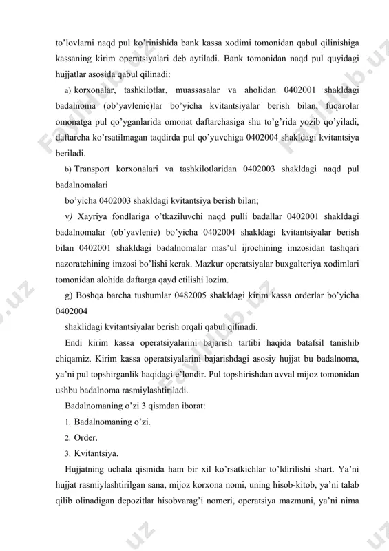 . badalnomaning o’zi 3 qismdan iborat: 1. badalnomaning o’zi. 2. order. 3. kvitantsiya. hujjatning uchala qismida ham bir xil ko’rsatkichlar to’ldirilishi shart. ya’ni hujjat rasmiylashtirilgan sana, mijoz korxona nomi, uning hisob-kitob, ya’ni talab qilib olinadigan depozitlar hisobvarag’i nomeri, operatsiya mazmuni, ya’ni nima maqsadda pul topshirilayotganligi, pul topshirayotgan shaxsning familiyasi, ismi pul summasi to’liq ko’rsatilishi va imzo qo’yish kerak. badalnomaning nomerini esa uni qabul qilayotgan mas’ul bank xodimi bankka kelib tushayotgan badalnomalarni qayd etish tartibida belgilaydi. badalnomani qabul qilish bankda asosan nazoratchiga yuklatiladi. ba’zi banklarda, ularning ichki tartibidan kelib chiqqan holda bu vazifa shu korxonaga xizmat ko’rsatuvchi mas’ul ijrochi tomonidan yoki bosh buxgalter yordamchisi tomonidan bajariladi. hujjatni qabul qilib olgan bank xodimi, uni uchala qismining bir xil, to’liq va to’g’ri to’ldirilganligini tekshirib chiqadi, agar operatsiya o’tkazish mumkin deb topsa, hujjatning barcha qismlariga o’z imzosini qo’yib, ushbu hujjatni kassaning kirim jurnaliga qayd etadi. kirim kassa jurnali bankda yuritiladigan sintetik hisob yuritish hujjati …