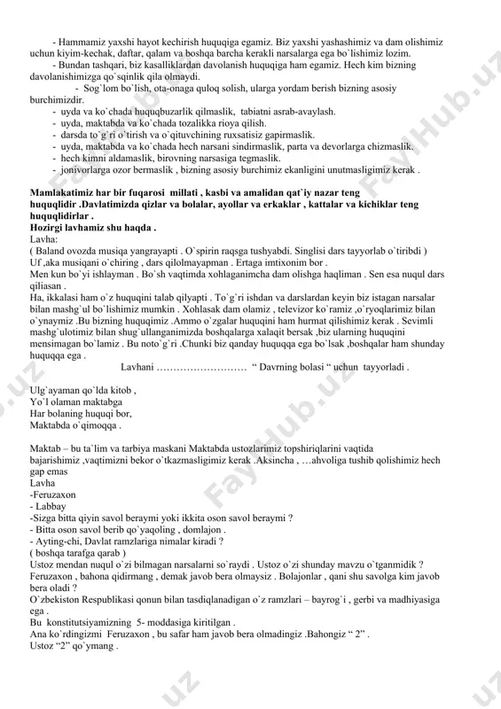 hech kimni aldamaslik, birovning narsasiga tegmaslik. - jonivorlarga ozor bermaslik , bizning asosiy burchimiz ekanligini unutmasligimiz kerak . mamlakatimiz har bir fuqarosi millati , kasbi va amalidan qat`iy nazar teng huquqlidir .davlatimizda qizlar va bolalar, ayollar va erkaklar , kattalar va kichiklar teng huquqlidirlar . hozirgi lavhamiz shu haqda . lavha: ( baland ovozda musiqa yangrayapti . o`spirin raqsga tushyabdi. singlisi dars tayyorlab o`tiribdi ) uf ,aka musiqani o`chiring , dars qilolmayapman . ertaga imtixonim bor . men kun bo`yi ishlayman . bo`sh vaqtimda xohlaganimcha dam olishga haqliman . sen esa nuqul dars qiliasan . ha, ikkalasi ham o`z huquqini talab qilyapti . to`g`ri ishdan va darslardan keyin biz istagan narsalar bilan mashg`ul bo`lishimiz mumkin . xohlasak dam olamiz , televizor ko`ramiz ,o`ryoqlarimiz bilan o`ynaymiz .bu bizning huquqimiz .ammo o`zgalar huquqini ham hurmat qilishimiz kerak . sevimli mashg`ulotimiz bilan shug`ullanganimizda boshqalarga xalaqit bersak ,biz ularning huquqini mensimagan bo`lamiz . bu …