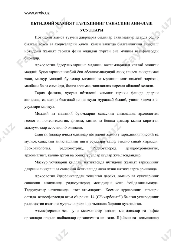 дгорликлардан топилган дарахт, кымир ва суякларнинг санасини аниқлашда радиоуглерод методидан кенг фойдаланилмоқда. тадқиқотлар натижасида азот атомларига,. космик нурларнинг таъсири остида атмосферасида атом о\ирлиги 14 (с14-карбонат14) былган углероднинг радиоактив изотопи муттасил равишда тыплана бориши кузатилган. атмосферадан эса уни ысимликлар ютади, ысимликлар ва нафас органлари орқали щайвонлар организмига сингади. щайвон ва ысимликлар халок былар экан, с14 щам емирила боради. карбон14нинг ярим емирилиши 5500-6000 йилга тенг. демак карбон14нинг емирилиш даражаси билиб олингач, ысимлик ва щайвоннинг яшаган вақти равшан былади. кейинги вақтда археологик ва антропологик ёдгорликларнинг санасини аниқлашда калий-аргон (к40-ач40) усули щам кенг қылланилмоқда. калий-орган усули ёрдами билан таркибида калий былган вулқон маданларининг ёшини аниқлаш мумкин. археологик ёдгорликлардан топилган сопол буюмларни вақт-санасини аниқлашда археомагний усули ижобий натижаларни бермоқда. олимларнинг мулощазаларига кыра сополдан ясалган буюмларга ернинг магний майдони таъсир этиб, у сополда узоқ вақт ызгармаган щолда сақланиб қолади. сопол буюмларни магнитланиш даражасига кыра, ернинг магний майдони чизиқлари тортилади. шунга қараб қадимий сопол идишлар, сополдан ясалаган …