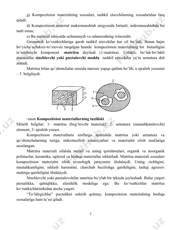 bilan ajralib turadilar; v) kompozitsion materialning xossalari har bir tashkil etuvchining xossalari bilan aniqlanadi; g) kompozitsion materialning xossalari, tashkil etuvchilarning xossalaridan farq qiladi; d) kompozitsion material makromasshtab miqyosida birtanli, mikromasshtabda bir tanli emas; e) bu material tabiyatda uchramaydi va odamzodning ixtirosidir. geometrik ko‘rsatkichlariga qarab tashkil etuvchilar har xil bo‘ladi. butun hajm bo‘yicha uzluksiz-to‘xtovsiz tarqalgan hamda kompozitsion materialning bir butunligini ta’minlovchi komponent -matritsa deyiladi (1-matritsa). uzlukli, bo‘lak-bo‘lakli materiallar sinchlovchi yoki puxtalovchi modda tashkil etuvchilar ya’ni armatura deb ataladi. matritsa bilan qo‘shimchalar orasida maxsus yupqa qatlam bo‘lib, u ajralish yuzasini – 3 belgilaydi. -rasm kompozitsion materiallarning tuzilishi shartli belgilar: 1- matritsa (bog‘lovchi material); 2- armatura (mustahkamlovchi) element; 3- ajralish yuzasi. kompozitsion materiallarni sinflarga ajratishda matritsa yoki armatura va qo‘shimchalarning turiga, mikrotuzilish xususiyatlari va materialni olish usullariga asoslangan. matritsa materiali sifatida metall va uning qotishmalari; organik va noorganik polimerlar; keramika, uglerod va boshqa materiallar ishlatiladi. matritsa materiali xossalari kompozitsion materialni olish texnologik jarayonini …