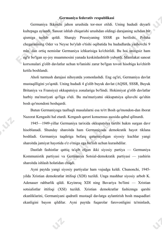 sotsialistlar ittifoqi (xsi) tuzildi. xristian demokratlar fashizmga qarshi ekanliklarini, germaniyani qudratli mustaqil davlatga aylantirish bosh maqsadlari ekanligini bayon qildilar. ayni paytda fuqarolar farovonligini ta'minlash, ishchilarga korxonalarni boshqarishda ishtirok etish imkoniya-tini yaratish haqida va'da berdilar. bular fuqarolarning ko'pchiligi, ayniqsa, dindorlar tomonidan qo'llab-quvvatlandi. g'arbiy okkupatsiya zonasida «erkin demokratik partiya» (edp) ham tuzildi. xdi—xsi va gsdp eng yirik partiyalarga aylandi. sharqiy okkupatsiya zonasida (sssr zonasi) 1946-yilda gkp va gsdp birlashdi. bu yangi partiya germaniya yagona sotsialistik partiyasi deb ataldi. okkupatsiya tartibi davrida, ayni paytda, birlashgan nemis kasaba uyushmasi (bnku) ham tuzildi. «sovuq urush» ning boshlanishi germaniya taqdi​riga ta'sir etmay qolmadi. potsdam konferensiyasi qororlari bajarilmadi. germaniya muammosi aqsh va sssr manfaatlari keskin to'qnashgan muammoga aylandi. bu to'qnashuv germaniyaning bo'linib ketishini muqarrar qilib qo'ydi. yangi sharoitda aqsh germaniyani g'arbning ishonchli tayanchiga aylantirish​ga intildi. shuning uchun ham sssr ning kechagi ittifoqchilari germa​niyaning iqtisodiy qudratini susaytirish maqsadidan voz kechdilar. g'arbiy germaniyadan tovon evaziga sanoat korxonalarini olib chiqib …