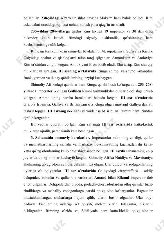 qtlar qudratli bo`lgan rim saltanati iii asr oxirlarida katta-kichik mulklarga ajralib, parchalanib keta boshlagan. 3. saltanatda ommaviy harakatlar. irnperatorlar zulmining zo`rligi, qullar va mehnatkashlarning ezilishi va markaziy ho-kimiyatning kuchsizlanishi katta-katta qo`zg`olonlarning kelib chiqishiga sabab bo`lgan. iii asrda saltanatning ko`p joylarida qo`zg`olonlar kuchayib ketgan. shimoliy afrika nuidiya va mavritaniya aholisining qo`zg`oloni ayniqsa dahshatli tus olgan. ular quldor va zodagonlarning uylariga o`t qo`yganlar. iii asr o`rtalarida galliyadagi «bagaudlar» – oddiy dehqonlar, kolonlar va qullar o`z sardorlari amand bilan elianni imperator deb e`lon qilganlar. dehqonlardan piyoda, podachi-chorvadorlardan otliq qismlar tuzib rimliklarga va mahalliy zodagonlarga qarshi qo`zg`olon ko`targanlar. bagaudlar mustahkamlangan shaharlarga hujum qilib, ularni bosib olganlar. ular boy-badavlat kishilarning uylariga o`t qo`yib, mol-mulklarini talaganlar, o`zlarini o`ldirganlar. rimning o`zida va sitsiliyada ham katta-kichik qo`zg`olonlar boshlangan. ammo bu qo`zg`olonlarning ba`zilari rim legionlari tomonidan shafqatsizlik bilan bostirilgan. 4. rim saltanatini qayta tildash uchun kuntsh. saltanatdagi og`ir vaziyat rimning hukmron doiralarini sarosimaga solib qo`ygan. ular imperatorlar bilan kelishib …