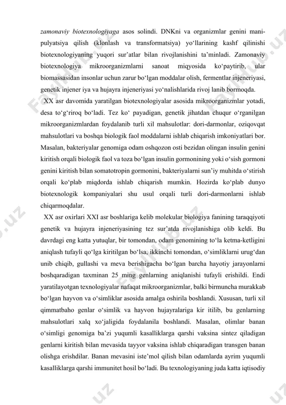 li zamonaviy biotexnologiyaga asos solindi. dnkni va organizmlar genini mani- pulyatsiya qilish (klonlash va transformatsiya) yo‘llarining kashf qilinishi biotexnologiyaning yuqori sur’atlar bilan rivojlanishini ta’minladi. zamonaviy biotexnologiya mikroorganizmlarni sanoat miqyosida ko‘paytirib, ular biomassasidan insonlar uchun zarur bo‘lgan moddalar olish, fermentlar injeneriyasi, genetik injener iya va hujayra injeneriyasi yo‘nalishlarida rivoj lanib bormoqda. xx asr davomida yaratilgan biotexnologiyalar asosida mikroorganizmlar yotadi, desa to‘g‘riroq bo‘ladi. tez ko‘ payadigan, genetik jihatdan chuqur o‘rganilgan mikroorganizmlardan foydalanib turli xil mahsulotlar: dori-darmonlar, oziqovqat mahsulotlari va boshqa biologik faol moddalarni ishlab chiqarish imkoniyatlari bor. masalan, bakteriyalar genomiga odam oshqozon osti bezidan olingan insulin genini kiritish orqali biologik faol va toza bo‘lgan insulin gormonining yoki o‘sish gormoni genini kiritish bilan somatotropin gormonini, bakteriyalarni sun’iy muhitda o‘stirish orqali ko‘plab miqdorda ishlab chiqarish mumkin. hozirda ko‘plab dunyo biotexnologik kompaniyalari shu usul orqali turli dori-darmonlarni ishlab chiqarmoqdalar. xx asr oxirlari xxi asr boshlariga kelib molekular biologiya fanining taraqqiyoti genetik va hujayra injeneriyasining tez …
