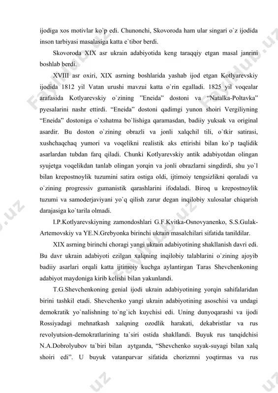 asarlari orqali katta ijtimoiy kuchga aylantirgan taras shevchenkoning adabiyot maydoniga kirib kelishi bilan yakunlandi. t.g.shevchenkoning genial ijodi ukrain adabiyotining yorqin sahifalaridan birini tashkil etadi. shevchenko yangi ukrain adabiyotining asoschisi va undagi demokratik yo`nalishning to`ng`ich kuychisi edi. uning dunyoqarashi va ijodi rossiyadagi mehnatkash xalqning ozodlik harakati, dekabristlar va rus revolyutsion-demokratlarining ta`siri ostida shakllandi. buyuk rus tanqidchisi n.a.dobrolyubov ta`biri bilan aytganda, “shevchenko suyak-suyagi bilan xalq shoiri edi”. u buyuk vatanparvar sifatida chorizmni yoqtirmas va rus revolyutsionerlari bilan yonma-yon turib, ukrain xalqini va boshqa qardosh xalqlarni samoderjaviye hamda krepostnoylik iskanjasidan qutqarish uchun kurash olib borar edi. shevchenko xalqni ozod qilishning birdan-bir yo`li rus xalqi bilan boshqa slavyan xalqlari birdamligini mustahkamlashdir, deb targ`ib qildi. ”katerina” dostonida t.shevchenko voqelikni to`la realistik aks ettirishga erishdi. panlarning axloqiy tubanligini ayovsiz fosh etish bu asarning asosiy g`oyasidir. ”gaydamaklar” poemasida 1768 yilda polyak panlariga qarshi ko`tarilgan dehqonlaor qo`zg`oloni tasvirlangan. “uch yil” nomli she`rlar to`plamida ham krepostnoylik tuzumini fosh qilish …