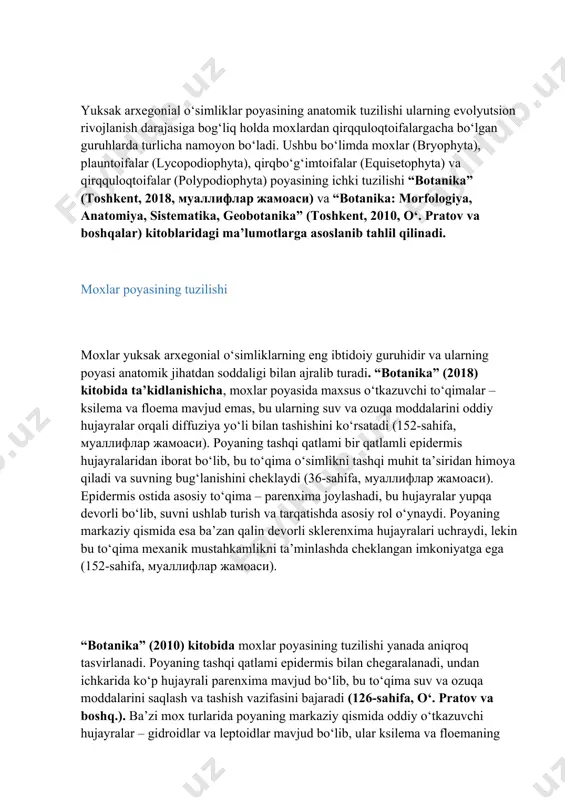 uning shamol va mexanik ta’sirlarga chidamliligini oshiradi (167-sahifa). shu tariqa, yuksak arxegonial o‘simliklarning poyasi ularning hayotiy faoliyati va tabiatdagi o‘rnini tushunishda muhim ahamiyatga ega. 2. asosiy qism 2.2. poyaning anatomik tuzilishi yuksak arxegonial o‘simliklar poyasining anatomik tuzilishi ularning evolyutsion rivojlanish darajasiga bog‘liq holda moxlardan qirqquloqtoifalargacha bo‘lgan guruhlarda turlicha namoyon bo‘ladi. ushbu bo‘limda moxlar (bryophyta), plauntoifalar (lycopodiophyta), qirqbo‘g‘imtoifalar (equisetophyta) va qirqquloqtoifalar (polypodiophyta) poyasining ichki tuzilishi “botanika” (toshkent, 2018, муаллифлар жамоаси) va “botanika: morfologiya, anatomiya, sistematika, geobotanika” (toshkent, 2010, o‘. pratov va boshqalar) kitoblaridagi ma’lumotlarga asoslanib tahlil qilinadi. moxlar poyasining tuzilishi moxlar yuksak arxegonial o‘simliklarning eng ibtidoiy guruhidir va ularning poyasi anatomik jihatdan soddaligi bilan ajralib turadi. “botanika” (2018) kitobida ta’kidlanishicha, moxlar poyasida maxsus o‘tkazuvchi to‘qimalar – ksilema va floema mavjud emas, bu ularning suv va ozuqa moddalarini oddiy hujayralar orqali diffuziya yo‘li bilan tashishini ko‘rsatadi (152-sahifa, муаллифлар жамоаси). poyaning tashqi qatlami bir qatlamli epidermis hujayralaridan iborat bo‘lib, bu to‘qima o‘simlikni tashqi …
