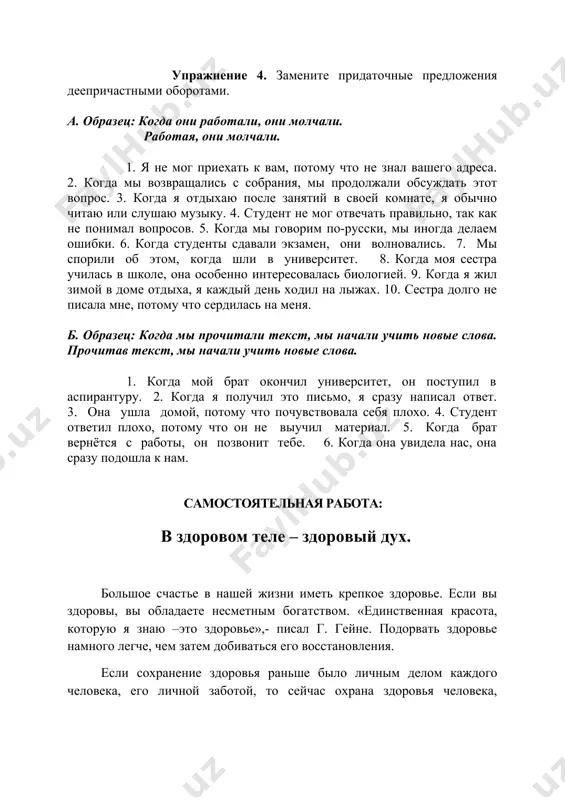 она ушла домой, потому что почувствовала себя плохо. 4. студент ответил плохо, потому что он не выучил материал. 5. когда брат вернётся с работы, он позвонит тебе. 6. когда она увидела нас, она сразу подошла к нам. самостоятельная работа: в здоровом теле – здоровый дух. большое счастье в нашей жизни иметь крепкое здоровье. если вы здоровы, вы обладаете несметным богатством. «единственная красота, которую я знаю –это здоровье»,- писал г. гейне. подорвать здоровье намного легче, чем затем добиваться его восстановления. если сохранение здоровья раньше было личным делом каждого человека, его личной заботой, то сейчас охрана здоровья человека, общества в целом стала одной из основных забот государства. врачи ведут постоянную работу по профилактике различных заболеваний. как сохранить здоровье? как удержать прекрасное ощущение молодости, силы, радости жизни? и можно ли это сделать? врачи считают, что без движения и занятий физкультурой здоровым быть невозможно. движение- основа здоровья. в древней греции 2500 лет назад на …