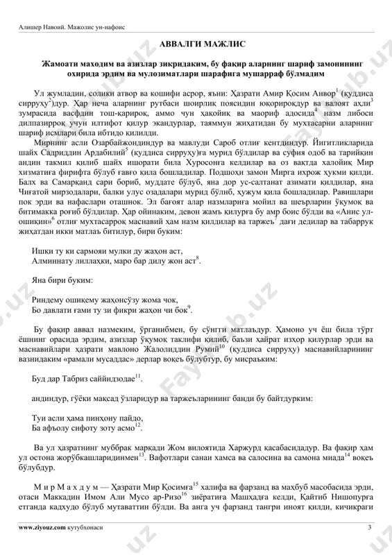 й. мажолис ун-нафоис www.ziyouz.com кутубхонаси 3 аввалги мажлис жамоати маходим ва азизлар зикридаким, бу фақир аларнинг шариф замонининг охирида эрдим ва мулозиматлари шарафига мушарраф бўлмадим ул жумладин, солики атвор ва кошифи асрор, яъни: ҳазрати амир қосим анвор1 (қуддиса сирруҳу2)дур. ҳар неча аларнинг рутбаси шоирлиқ поясидин юқорироқдур ва валоят аҳли3 зумрасида васфдин тош-қарироқ, аммо чун ҳақойиқ ва маориф адосида4 назм либоси дилпазирроқ учун илтифот қилур экандурлар, таяммун жиҳатидан бу мухтасарни аларнннг шариф исмлари била ибтидо қилилди. мирнинг асли озарбайжондиндур ва мавлуди сароб отлиғ кентдиндур. йигитликларида шайх садриддин ардабилий5 (қуддиса сирруҳу)ға мурид бўлдилар ва суфия одоб ва тарийқин андин такмил қилиб шайх ишорати била хуросонға келдилар ва оз вақтда халойиқ мир хизматиға фирифта бўлуб ғавғо қила бошладилар. подшоҳи замон мирга ихрож ҳукми қилди. балх ва самарқанд сари бориб, муддате бўлуб, яна дор ус-салтанат азимати қилдилар, яна чиғатой мирзодалари, балки улус озадалари мурид бўлнб, ҳужум қила бошладилар. равишлари пок эрди ва нафаслари оташнок. …