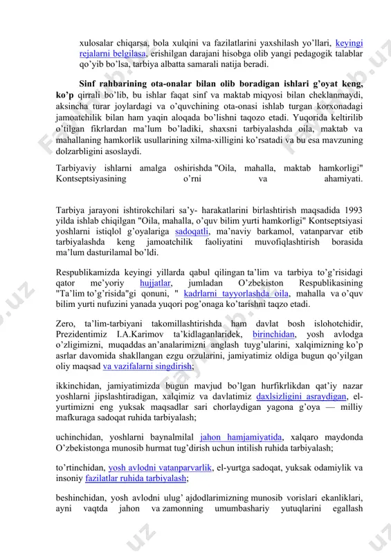 y o’zgarishlar "oila, mahalla, o’quv bilim yurti hamkorligi" yo’nalishidagi shaxs tarbiyasida oila, ota-ona, mahalla, o’quv bilim yurtining asosiy vazifalarini mazmunan yangilab hayotga tatbiq etishni taqozo qiladi. ayniqsa, sinf rahbari bilan oila o’rtasidagi bu xildagi o’zaro xabarlashuvlar o’quvchini to’la o’rganishga, ta’lim va tarbiyada shu o’quvchi uchun eng maqbul tarbiya va ta’sir vositasini topishga yordam beradi. sinf rahbari o’z kuzatishlari, oiladan olgan axborotlari natijasini kundalikka yozib borsa, undagi to’plangan ma’lumotlarni vaqti-vaqtida o’rganish bilan shularga asoslanib tegishli xulosalar chiqarsa, bola xulqini va fazilatlarini yaxshilash yo’llari, keyingi rejalarni belgilasa, erishilgan darajani hisobga olib yangi pedagogik talablar qo’yib bo’lsa, tarbiya albatta samarali natija beradi. sinf rahbarining ota-onalar bilan olib boradigan ishlari g’oyat keng, ko’p qirrali bo’lib, bu ishlar faqat sinf va maktab miqyosi bilan cheklanmaydi, aksincha turar joylardagi va o’quvchining ota-onasi ishlab turgan korxonadagi jamoatchilik bilan ham yaqin aloqada bo’lishni taqozo etadi. yuqorida keltirilib o’tilgan fikrlardan ma’lum bo’ladiki, shaxsni tarbiyalashda oila, maktab va mahallaning hamkorlik …