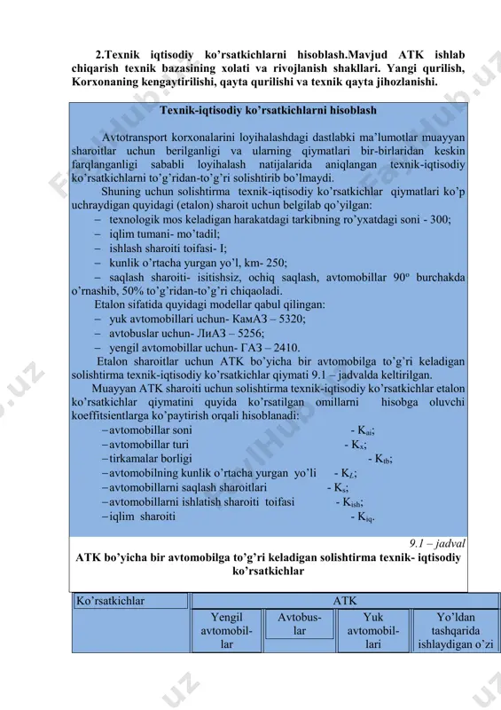 oni – fmm , m 2. 5. bitta turish joyiga to’g’ri keladigan saqlash maydoni - fs , m 2 . 6. bir avtomobilga to’g’ri keladigan hudud maydoni - fx , m 2. 2.texnik iqtisodiy ko’rsatkichlarni hisoblash.mavjud atk ishlab chiqarish texnik bazasining xolati va rivojlanish shakllari. yangi qurilish, korxonaning kengaytirilishi, qayta qurilishi va texnik qayta jihozlanishi. texnik-iqtisodiy ko’rsatkichlarni hisoblash avtotransport korxonalarini loyihalashdagi dastlabki ma’lumotlar muayyan sharoitlar uchun berilganligi va ularning qiymatlari bir-birlaridan keskin farqlanganligi sababli loyihalash natijalarida aniqlangan texnik-iqtisodiy ko’rsatkichlarni to’g’ridan-to’g’ri solishtirib bo’lmaydi. shuning uchun solishtirma texnik-iqtisodiy ko’rsatkichlar qiymatlari ko’p uchraydigan quyidagi (etalon) sharoit uchun belgilab qo’yilgan:  texnologik mos keladigan harakatdagi tarkibning ro’yxatdagi soni - 300;  iqlim tumani- mo’tadil;  ishlash sharoiti toifasi- i;  kunlik o’rtacha yurgan yo’l, km- 250;  saqlash sharoiti- isitishsiz, ochiq saqlash, avtomobillar 90o burchakda o’rnashib, 50% to’g’ridan-to’g’ri chiqaoladi. etalon sifatida quyidagi modellar qabul qilingan:  yuk avtomobillari uchun- камаз – 5320;  avtobuslar …