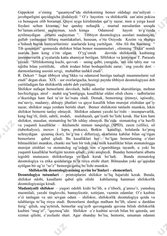 ifokorlarining faoliyatida katta ahamiyat kasb etadi. gippokrat asarlari – to’plamlarida “ qasamiyod”, “qonun”, “shifokor haqida” , “yaxshi ahloq to’g’risida” kabi boblar bor. gippokrat, shifokor donishmand kishi bo’lishi zarurligi to’g’risidagi fikrlari, hali ham dolzarb hisoblanadi: “donishmandda bo’lgan barcha xislatlar tibbiyotda mavjud, chunonchi; pulga nisbatan jirkanchlik, insofli, diyonatli va kamtar bo’lish, kiyinishda oddiy, hurmatli, mulohazali, qat’iyatli, saramjon, fikrga boy - ko’p fikrli, hayot uchun zarur narsalar to’g’risida yetarli ma’lumotlar bekami - ko’st”. gippokrat o’zining “qasamyod”ida shifokorning bemor oldidagi ma’suliyati – javobgarligini quyidagicha ifodalaydi: “ o’z hayotim va shifokorlik san’atini pokiza va benuqson olib boraman. qaysi uyga kirishimdan qat’iy nazar, men u yerga kasal foydasi uchun kiraman, har qanday nohaqlik , murtad narsalardan uzoqda bo’laman.sirlarni saqlayman, xech kimga odamzod hayoti to’g’risida aytilmaydigan sirlarni saqlayman ”. tibbiyot deontologiya asoslari madaniyati, gullab yashnagan sharq mamlakatlari, hususan, o’rta osiyoda kozim va shunga o’hshash buyuk hamyurtlarimiz asarlarida keng yuritilgan. abu ali ibn sinoning “ tib qonunlari” qomusida …