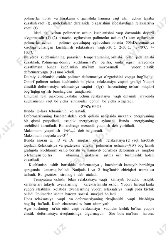 `ish burchagidan aniqlanadi. umuman real makromelukalalar uchun relaksatsiya vaqti dinamik jarayonda kuchlanishni vaqt bo`yicha sinusoidal qonun bo`yicha o`zgaradi. 𝜎=𝜎0 sinωτ bunda ω-faza tebranishini ko`rsatadi. deformatsiyaning kuchlanishdan kech qolishi natijasida mexanik energiyaning bir qismi yuqotiladi, issiqlik energiyasiga aylanadi. bunda energiyaning sochilishi kuzatiladi. bu xodisaga mexanik yuqotish deb yuritiladi. maksimum yuqotilish deb belgianadi. maksimum nuqtada ωτ=30,5 bunda asosan ω, d va d0 aniqlash orqali relaksatsiya (τ) vaqti hisoblab topiladi. relaksatsiya va gezterezis effekti polimerlar uchun ε=f(𝜎) bog`lanish grafigida kuchlanish oshib borishi va kamayib borishida deformatsiya miqdori o`lchangan bo`lsa , ularning grafiklari ustma ust tushmaslik holati kuzatiladi. kuchlanish oshib borishida deformatsiya , kuchlanish kamayib borishiga qaraganda kattaroq bo`ladi. natijada 1 va 2 bog`lanish chiziqlari ustma-ust tushadi. bu geztrizs sirtmog`i deb ataladi. tempratura oshishi bilan relaksatsiya vaqti kamayib boradii, issiqlik xarakterlari tufayli zvenalarning xarektarlanishi oshdi. yuqori harorat larda yuqori elastiklik xolatida zvenalarning yuqori relaksatsiya vaqti juda kichik buladi. polimerlar uchun harorat soxasi mavjud bo`ladi. …