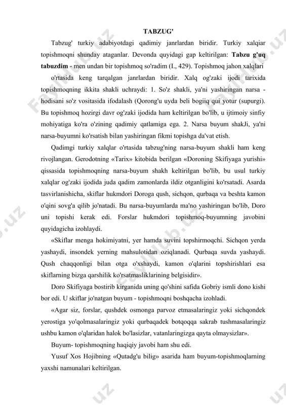 zirgi davr og'zaki ijodida ham keltirilgan bo'lib, u ijtimoiy sinfiy mohiyatiga ko'ra o'zining qadimiy qatlamiga ega. 2. narsa buyum shakji, ya'ni narsa-buyumni ko'rsatish bilan yashiringan fikmi topishga da'vat etish. qadimgi turkiy xalqlar o'rtasida tabzug'ning narsa-buyum shakli ham keng rivojlangan. gerodotning «tarix» kitobida berilgan «doroning skifiyaga yurishi» qissasida topishmoqning narsa-buyum shakh keltirilgan bo'lib, bu usul turkiy xalqlar og'zaki ijodida juda qadim zamonlarda ildiz otganligini ko'rsatadi. asarda tasvirlanishicha, skiflar hukmdori doroga qush, sichqon, qurbaqa va beshta kamon o'qini sovg'a qilib jo'natadi. bu narsa-buyumlarda ma'no yashiringan bo'lib, doro uni topishi kerak edi. forslar hukmdori topishmoq-buyumning javobini quyidagicha izohlaydi. «skiflar menga hokimiyatni, yer hamda suvini topshirmoqchi. sichqon yerda yashaydi, insondek yerning mahsulotidan oziqlanadi. qurbaqa suvda yashaydi. qush chaqqonligi bilan otga o'xshaydi, kamon o'qlarini topshirishlari esa skiflarning bizga qarshilik ko'rsatmasliklarining belgisidir». doro skifiyaga bostirib kirganida uning qo'shini safida gobriy ismli dono kishi bor edi. u skiflar jo'natgan buyum - topishmoqni boshqacha izohladi. «agar siz, forslar, …