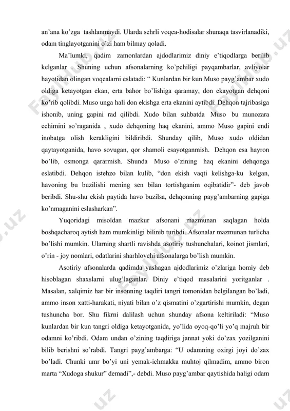 rdan ajdodlarimiz diniy e’tiqodlarga berilib kelganlar . shuning uchun afsonalarning ko’pchiligi payqambarlar, avliyolar hayotidan olingan voqealarni eslatadi: “ kunlardan bir kun muso payg’ambar xudo oldiga ketayotgan ekan, erta bahor bo’lishiga qaramay, don ekayotgan dehqoni ko’rib qolibdi. muso unga hali don ekishga erta ekanini aytibdi. dehqon tajribasiga ishonib, uning gapini rad qilibdi. xudo bilan suhbatda muso bu munozara echimini so’raganida , xudo dehqoning haq ekanini, ammo muso gapini endi inobatga olish kerakligini bildiribdi. shunday qilib, muso xudo oldidan qaytayotganida, havo sovugan, qor shamoli esayotganmish. dehqon esa hayron bo’lib, osmonga qararmish. shunda muso o’zining haq ekanini dehqonga eslatibdi. dehqon istehzo bilan kulib, “don ekish vaqti kelishga-ku kelgan, havoning bu buzilishi mening sen bilan tortishganim oqibatidir”- deb javob beribdi. shu-shu ekish paytida havo buzilsa, dehqonning payg’ambarning gapiga ko’nmaganini eslasharkan”. yuqoridagi misoldan mazkur afsonani mazmunan saqlagan holda boshqacharoq aytish ham mumkinligi bilinib turibdi. afsonalar mazmunan turlicha bo’lishi mumkin. ularning shartli ravishda asotiriy tushunchalari, koinot …