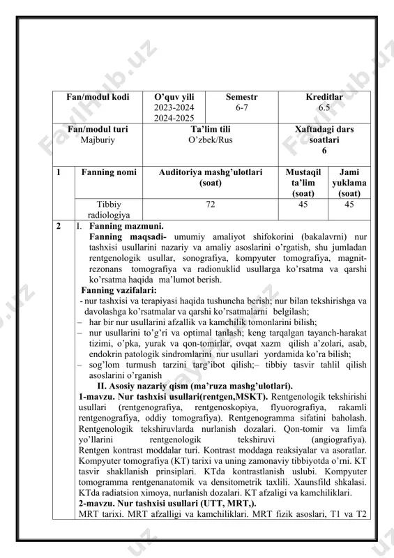 a). rentgenogramma sifatini baholash. rentgenologik tekshiruvlarda nurlanish dozalari. qon-tomir va limfa yo’llarini rentgenologik tekshiruvi (angiografiya). rentgen kontrast moddalar turi. kontrast moddaga reaksiyalar va asoratlar. kompyuter tomografiya (kt) tarixi va uning zamonaviy tibbiyotda o’rni. kt tasvir shakllanish prinsiplari. ktda kontrastlanish uslubi. kompyuter tomogramma rentgenanatomik va densitometrik taxlili. xaunsfild shkalasi. ktda radiatsion ximoya, nurlanish dozalari. kt afzaligi va kamchiliklari. 2-mavzu. nur tashxisi usullari (utt, mrt,). mrt tarixi. mrt afzalligi va kamchiliklari. mrt fizik asoslari, t1 va t2 relaksatsiya vaqtlari. mr-tasvir xususiyatlari. t1, t2 va proton zichiligi tasvirlar. tekshiruv o’tkazish uslubi. maxsus usulablar: mr-angiografiya, mr-urografiya, mr-xolangiografiya. magnit maydoni va radiotulqinlarni odam organizmiga salbiy ta’siri. mrtga spetsifik qarshi ko’rsatmalar. magnit-rezonans spektroskopiya. radionuklid tekshiruvga ko’rsatmalar va qarshi ko’rsatmalar. ultratovush tasviri shakllanishi. exonegativlik va exopozitivlik tushunchasi. ultratovush tekshiruvi metodikalari (rejimlari): bir o’lchamli (a, m-rejimlar), ikki o’lchamli sonografiya (vrejim) oddiy va rangli doplerografiya va dupleks skanlash. a’zolar morfologiya va funsiyasini o’rganishda rejimlar ahamiyati. ultratovush nazoratida intervension muolajalar. …