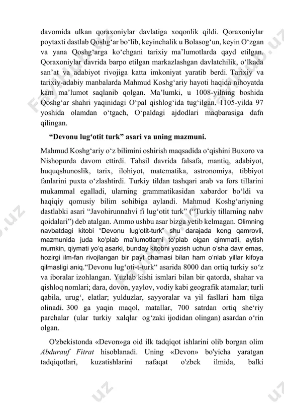 mud koshg‘ariy hayoti haqida nihoyatda kam ma’lumot saqlanib qolgan. ma’lumki, u 1008-yilning boshida qoshg‘ar shahri yaqinidagi o‘pal qishlog‘ida tug‘ilgan. 1105-yilda 97 yoshida olamdan o‘tgach, o‘paldagi ajdodlari maqbarasiga dafn qilingan. “devonu lugʻotit turk” asari va uning mazmuni. mahmud koshg‘ariy o‘z bilimini oshirish maqsadida o‘qishini buxoro va nishopurda davom ettirdi. tahsil davrida falsafa, mantiq, adabiyot, huquqshunoslik, tarix, ilohiyot, matematika, astronomiya, tibbiyot fanlarini puxta o‘zlashtirdi. turkiy tildan tashqari arab va fors tillarini mukammal egalladi, ularning grammatikasidan xabardor bo‘ldi va haqiqiy qomusiy bilim sohibiga aylandi. mahmud koshg‘ariyning dastlabki asari “javohirunnahvi fi lug‘otit turk” (“turkiy tillarning nahv qoidalari”) deb atalgan. ammo ushbu asar bizga yetib kelmagan. olimning navbatdagi kitobi “devonu lug‘otit-turk” shu darajada keng qamrovli, mazmunida juda ko‘plab ma’lumotlarni to‘plab olgan qimmatli, aytish mumkin, qiymati yo‘q asarki, bunday kitobni yozish uchun o‘sha davr emas, hozirgi ilm-fan rivojlangan bir payt chamasi bilan ham o‘nlab yillar kifoya qilmasligi aniq.“devonu lugʻoti-t-turk“ asarida 8000 dan ortiq turkiy soʻz va …