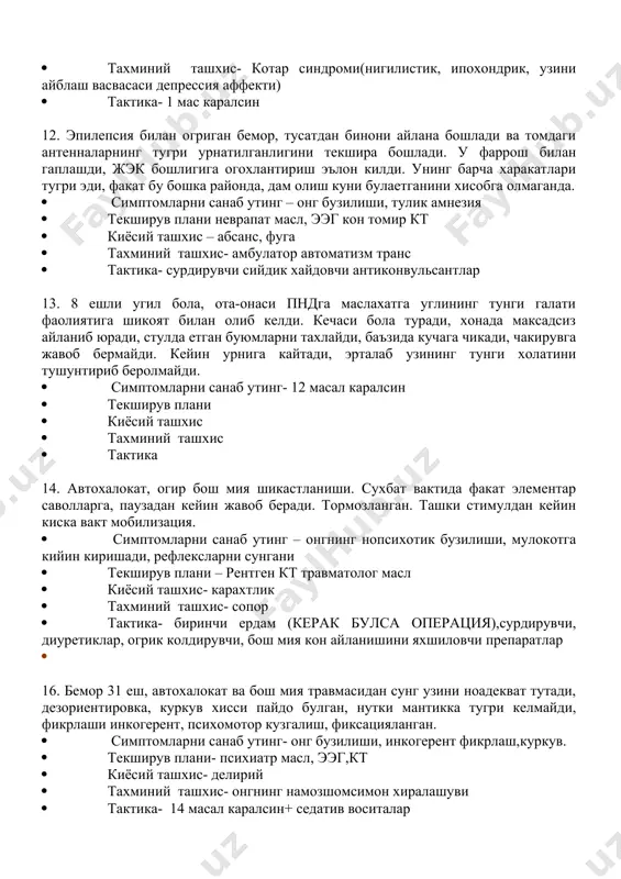 tizm(reanimatsion xolat) · tekshiruv plani- psixiatr masl, · kiyosiy tashxis- depressiv stupor, neyroleptik sindrom · taxminiy tashxis- katatonik stupor · taktika- parvarishlash: etok yaralarini oldini olish, ogiz bushligini parvar(furatsillin),parenteral ovkanlantirish, sudno tutish, pampers. 11. bemor sh., ruxiy kasalliklar shifoxonasiga tushgan. kuruvda: kayfiyati tushkun, ichki bezovtalikni xis kiladi, aytishicha, uning miyasi va upkasi yuk, chunki uni xudo butun insoniyat gunoxlari uchun jazolagan va bu xolat abadiy davom etadi · simptomlarni sanab uting- gipotimiya, uz uzini ayblash · tekshiruv plani- psixiatr masl mrt · kiyosiy tashxis- depressiv sindrom · taxminiy tashxis- kotar sindromi(nigilistik, ipoxondrik, uzini ayblash vasvasasi depressiya affekti) · taktika- 1 mas karalsin 12. epilepsiya bilan ogrigan bemor, tusatdan binoni aylana boshladi va tomdagi antennalarning tugri urnatilganligini tekshira boshladi. u farrosh bilan gaplashdi, jek boshligiga ogoxlantirish e'lon kildi. uning barcha xarakatlari tugri edi, fakat bu boshka rayonda, dam olish kuni bulaetganini xisobga olmaganda. · simptomlarni sanab uting – ong buzilishi, tulik …