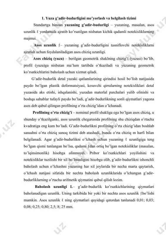 ’lchashni yuzaning har xil joylarida bir necha marta qaytarish, o’lchash natijasi sifatida bir nechta baholash uzunliklarida o’lchangan g’adir-budurliklarning o’rtacha arifmetik qiymatini qabul qilish lozim. baholash uzunligi l– g’adir-budurlik ko’rsatkichlarining qiymatlari baholanadigan uzunlik. uning tarkibida bir yoki bir nechta asos uzunlik ℓbo’lishi mumkin. asos uzunlik ℓ ning qiymatlari quyidagi qatordan tanlanadi 0,01; 0,03; 0,08; 0,25; 0,80; 2,5; 8; 25 mm. o’zbekiston respublikasi standartiga (o’zrst 646-95) binoan buyumlarning qanday ashyodan va usulda tayyorlanganligidan qat’i nazar ular yuzasining g’adirbudurligini miqdoriy ravishda bitta yoki bir nechta ko’rsatkichlar orqali baholash mumkin: -profilning o’rtacha arifmetigi -ra; -profil notekisliklarining o’nta nuqtasi bo’yicha aniqlangan balandiigi -rz; - profil notekisliklarining eng katta balandiigi- rmax; -profil notekisliklarining o’rtacha qadami -sm; -profil mahalliy chiqiqlarining o’rtacha qadami s, profilning nisbiy tayanch uzunligi lp (1 rasm). ra ko’rsatkichi afzal hisoblanadi. standart tuk bilan qoplangan va shunga o’xshash yuzalar uchun qo’llanilmaydi. standartga, shuningdek, materlallardagi nuqsonlar (g’ovaklar, kavaklar, darzlar) yoki tasodifiy paydo bo’lgan shikastlar (tirnalgan, …
