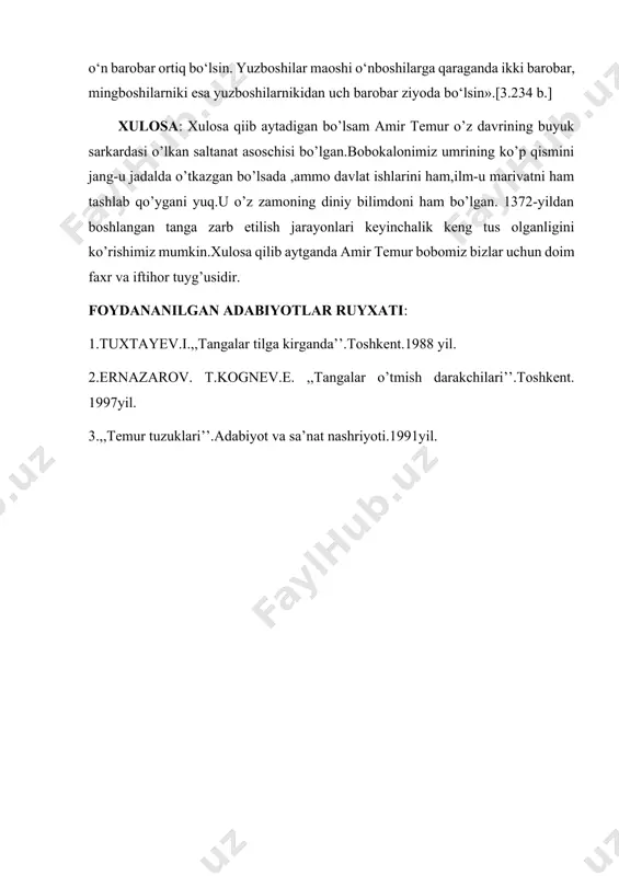 htirilsin. bahodirlarning maoshi ikkitadan to‘rtagacha ot bahosida tayin qilinsin. o‘nboshilar oyligi oddiy sipohiylarnikidan o‘n barobar ortiq bo‘lsin. yuzboshilar maoshi o‘nboshilarga qaraganda ikki barobar, mingboshilarniki esa yuzboshilarnikidan uch barobar ziyoda bo‘lsin».[3.234 b.] xulosa: xulosa qiib aytadigan bo’lsam amir temur o’z davrining buyuk sarkardasi o’lkan saltanat asoschisi bo’lgan.bobokalonimiz umrining ko’p qismini jang-u jadalda o’tkazgan bo’lsada ,ammo davlat ishlarini ham,ilm-u marivatni ham tashlab qo’ygani yuq.u o’z zamoning diniy bilimdoni ham bo’lgan. 1372-yildan boshlangan tanga zarb etilish jarayonlari keyinchalik keng tus olganligini ko’rishimiz mumkin.xulosa qilib aytganda amir temur bobomiz bizlar uchun doim faxr va iftihor tuyg’usidir. foydananilgan adabiyotlar ruyxati: 1.tuxtayev.i.,,tangalar tilga kirganda’’.toshkent.1988 yil. 2.ernazarov. t.kognev.e. ,,tangalar o’tmish darakchilari’’.toshkent. 1997yil. 3.,,temur tuzuklari’’.adabiyot va sa’nat nashriyoti.1991yil.