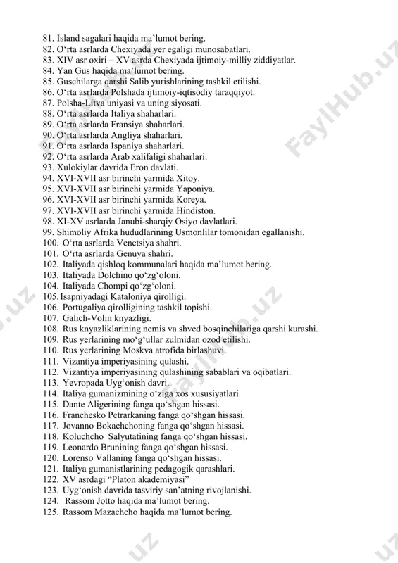 shi. 76. ivan iii davrida rus davlati. 77. moskva knyazligining tashkil topishi va kuchayishi. 78. dmitriy donskoy davrida moskva knyazligi. 79. soliq yig‘ish masalasida moskva va tver raqobati. 80. o‘rta asrlar yevropa shaharlarida sexlar inqirozi. 81. island sagalari haqida ma’lumot bering. 82. o‘rta asrlarda chexiyada yer egaligi munosabatlari. 83. xiv asr oxiri – xv asrda chexiyada ijtimoiy-milliy ziddiyatlar. 84. yan gus haqida ma’lumot bering. 85. guschilarga qarshi salib yurishlarining tashkil etilishi. 86. o‘rta asrlarda polshada ijtimoiy-iqtisodiy taraqqiyot. 87. polsha-litva uniyasi va uning siyosati. 88. o‘rta asrlarda italiya shaharlari. 89. o‘rta asrlarda fransiya shaharlari. 90. o‘rta asrlarda angliya shaharlari. 91. o‘rta asrlarda ispaniya shaharlari. 92. o‘rta asrlarda arab xalifaligi shaharlari. 93. xulokiylar davrida eron davlati. 94. xvi-xvii asr birinchi yarmida xitoy. 95. xvi-xvii asr birinchi yarmida yaponiya. 96. xvi-xvii asr birinchi yarmida koreya. 97. xvi-xvii asr birinchi yarmida hindiston. 98. xi-xv asrlarda janubi-sharqiy osiyo davlatlari. 99. shimoliy afrika hududlarining usmonlilar tomonidan …