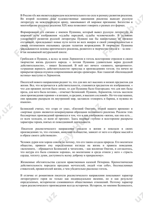 ировой художественной культуры, в том числе и российской. 2.1 творчество писателей - реалистов. в россии xix век является периодом исключительного по силе и размаху развития реализма. во второй половине века художественные завоевания реализма выводят русскую литературу на международную арену, завоевывают ей мировое признание. богатство и многообразие русского реализма xix века позволяют говорить о разных его формах. формирование его связано с именем пушкина, который вывел русскую литературу на широкий путь изображения «судьбы народной, судьбы человеческой». в условиях ускоренного развития русской литературы пушкин как бы навёрстывает её прежнее отставание, прокладывает новые пути почти во всех жанрах и своей универсальностью и своим оптимизмом оказываясь сродни талантам возрождения. в творчестве пушкина закладываются основы критического реализма, развитого в творчестве гоголя и – за ним – в так называемой натуральной школе. грибоедов и пушкин, а вслед за ними лермонтов и гоголь всесторонне отразили в своем творчестве жизнь русского народа. « поэзия пушкина удивительно верна русской действительности», …