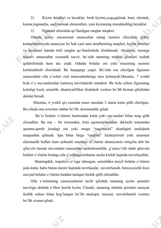 i baland ko’targan holda tasvirlangan bo’lsa, barmoqlari uzun bo’lsa, bu ko’pincha uning agressiv istaklari bilan bog’langan boladi. ba’zida tashqi ko’rinishdan yovvoyi ko’ringan bolallar ham shunday rasm hizadilar. bunday bolallar atrofdagilarga nisbatan dushmanlikni his qiladilar, ammo uning asressiv xulq-atvori bosilgan. ba’zida bola barcha oila a’zolariga qo’l chizadi, o’ziga esa chizishni unutadi. agar bunda bola o’zini noproportsional tarzda juda kichik tasvirlasa, bu kuchsizlik, oiladagi o’zining ahamiyatsizliga, atrofdagilar uni haddan ziyod nazorat qilishi, uning faolligini bo’g’ishi hissidan darak beradi. bosh “men” lokalizatsiyasi, intellectual va pertseptiv faoliyat markazi. yuz – tananing muloqot jarayonidagi eng muhim qismi. agar 5 yoshdan oshgan bolallar rasmda tana qismlari - ko’z, og’izni tushirib qoldirsalar, bu muloqot sohasidagi jiddiy buzilishlardan dalolat beradi. agar boshqa oila azolarini chizishda bosh, yuz belgilarini qoldirib ketsa yoki yuzni shtrix bilan chizsa, bu shu tasvirlangan shaxs bilan nizoli munosabatlar mavjudligini ko’rsatadi. tish va og’izni alohida ajratish agressiyaga moyil bolallarga xos. agar bola o’zini emas, oila …