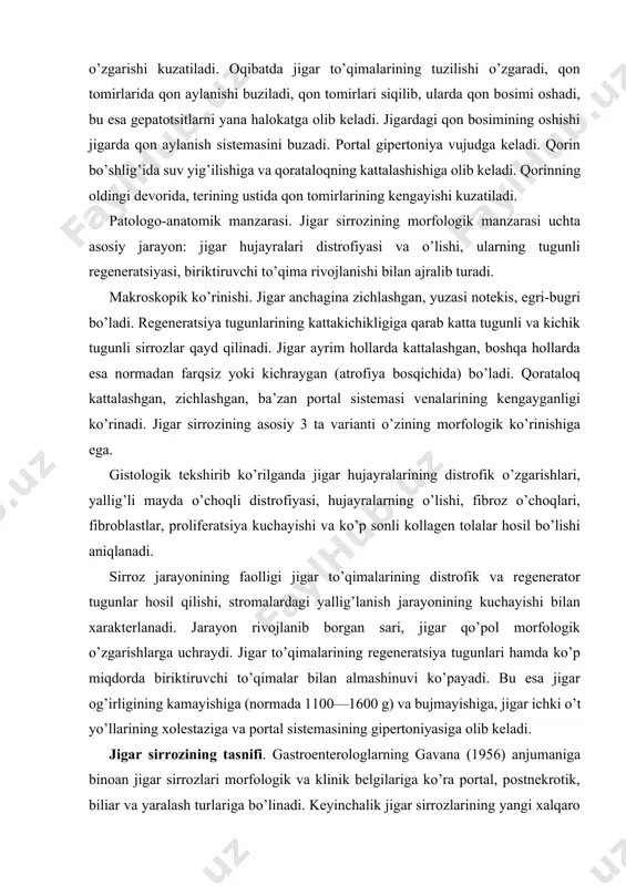 rofiyasi, hujayralarning o’lishi, fibroz o’choqlari, fibroblastlar, proliferatsiya kuchayishi va ko’p sonli kollagen tolalar hosil bo’lishi aniqlanadi. sirroz jarayonining faolligi jigar to’qimalarining distrofik va regenerator tugunlar hosil qilishi, stromalardagi yallig’lanish jarayonining kuchayishi bilan xarakterlanadi. jarayon rivojlanib borgan sari, jigar qo’pol morfologik o’zgarishlarga uchraydi. jigar to’qimalarining regeneratsiya tugunlari hamda ko’p miqdorda biriktiruvchi to’qimalar bilan almashinuvi ko’payadi. bu esa jigar og’irligining kamayishiga (normada 1100—1600 g) va bujmayishiga, jigar ichki o’t yo’llarining xolestaziga va portal sistemasining gipertoniyasiga olib keladi. jigar sirrozining tasnifi. gastroenterologlarning gavana (1956) anjumaniga binoan jigar sirrozlari morfologik va klinik belgilariga ko’ra portal, postnekrotik, biliar va yaralash turlariga bo’linadi. keyinchalik jigar sirrozlarining yangi xalqaro tasnifi (akapulko, meksika, 1974) qabul qilingan, uning asosini morfologik va etiologik prinsiplar tashkil qiladi. bu prinsiplar bir-birini to’ldiradi. kelib chiqish sabablariga ko’ra: 1) virusli gepatit; 2) ichkilik natijasida; 3) o’t yo’lining kasalliklari; 4) toksinlar va dorilar; 5) modda almashinuvining buzilishi; 6) autoimmun o’zgarishlar; 7) ovqatlanishdagi yetishmovchiliklar; 8) kriptogen …