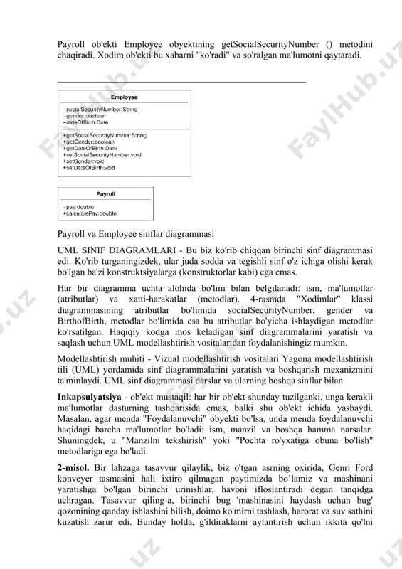 ayroll ob'ekti employee obyektining getsocialsecuritynumber () metodini chaqiradi. xodim ob'ekti bu xabarni "ko'radi" va so'ralgan ma'lumotni qaytaradi. payroll va employee sinflar diagrammasi uml sinif diagramlari - bu biz ko'rib chiqqan birinchi sinf diagrammasi edi. ko'rib turganingizdek, ular juda sodda va tegishli sinf o'z ichiga olishi kerak bo'lgan ba'zi konstruktsiyalarga (konstruktorlar kabi) ega emas. har bir diagramma uchta alohida bo'lim bilan belgilanadi: ism, ma'lumotlar (atributlar) va xatti-harakatlar (metodlar). 4-rasmda "xodimlar" klassi diagrammasining atributlar bo'limida socialsecuritynumber, gender va birthofbirth, metodlar bo'limida esa bu atributlar bo'yicha ishlaydigan metodlar ko'rsatilgan. haqiqiy kodga mos keladigan sinf diagrammalarini yaratish va saqlash uchun uml modellashtirish vositalaridan foydalanishingiz mumkin. modellashtirish muhiti - vizual modellashtirish vositalari yagona modellashtirish tili (uml) yordamida sinf diagrammalarini yaratish va boshqarish mexanizmini ta'minlaydi. uml sinf diagrammasi darslar va ularning boshqa sinflar bilan inkapsulyatsiya - ob'ekt mustaqil: har bir ob'ekt shunday tuzilganki, unga kerakli ma'lumotlar dasturning tashqarisida emas, balki shu ob'ekt ichida yashaydi. masalan, agar …
