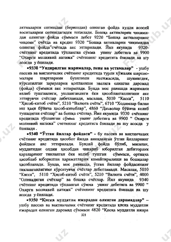 - бу пассив ва вактинчалик счётнинг кредитида хисобот йилда аникданган )ттан йилларнинг фойдаси акс эттирилади. бундай фойда булиб, масалан, мудцатидан олдин х,исобдан чикариб юборилган дебиторлик карзларнинг тикланган ёки келиб тушган суммаси, ортицча хдеоблаб юборилган харажатларни камайтирилиши ва бопщалар хисобланади. бунда, мое равишда, утган йиллар фойдасининг тикланганлигини курсатувчи счётлар дебетланади. масалан, 5010 "касса", 5110 "^исоб-китоб счёта", 5210 "валюта счёти", 4000 "олинадиган счётлар" ва бопща счётлар. йил якунида 9340 счётнинг кредитида тупланган сумма унинг дебетига ва 9900 " охирги молиявий натижа" счётининг кредитига ёзилади ва шу асосда у ёпилади. • 9350 "1\иска муддатли ижарадан олинган даромадлар" - ушбу пассив ва вактинчалик счётнинг кредитида киска муддатли ижарадан олинган даромад суммаси 4820 "киска муддатли ижара 321 буйича олинадиган туловлар" счёта билан корреспонденциялашган ходда акс эттирилади. йил якунида 9350 счётнинг кредитида тупланган сумма унинг дебетига ва 9900 " охирги молиявий натижа" счётининг кредитага ёзилади ва шу асосда у ёпилади. •9360 "креднторлик ва депонентлик карзларни хисобдан …