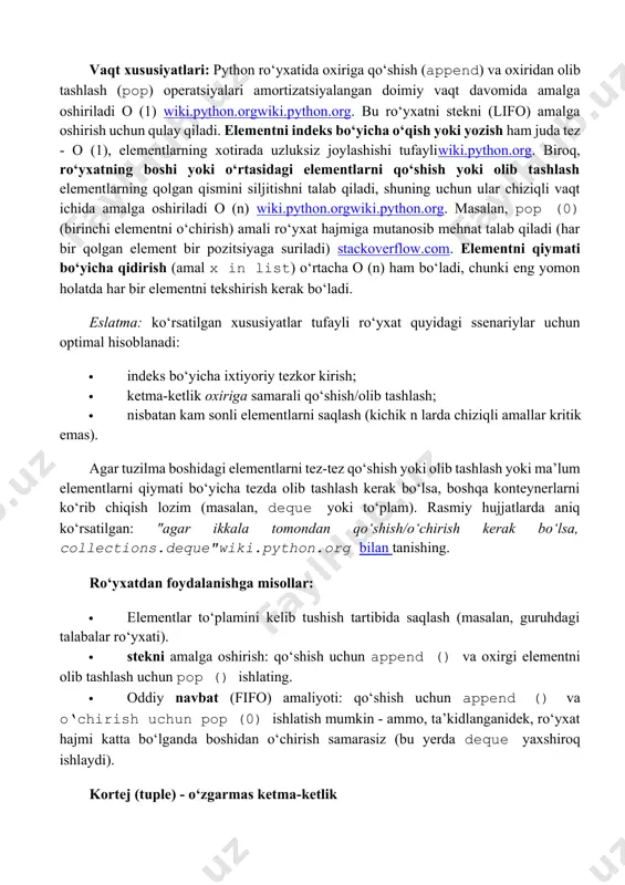 a amalga oshiriladi o (1) wiki.python.orgwiki.python.org. bu ro‘yxatni stekni (lifo) amalga oshirish uchun qulay qiladi. elementni indeks bo‘yicha o‘qish yoki yozish ham juda tez - o (1), elementlarning xotirada uzluksiz joylashishi tufayliwiki.python.org. biroq, ro‘yxatning boshi yoki o‘rtasidagi elementlarni qo‘shish yoki olib tashlash elementlarning qolgan qismini siljitishni talab qiladi, shuning uchun ular chiziqli vaqt ichida amalga oshiriladi o (n) wiki.python.orgwiki.python.org. masalan, pop (0) (birinchi elementni o‘chirish) amali ro‘yxat hajmiga mutanosib mehnat talab qiladi (har bir qolgan element bir pozitsiyaga suriladi) stackoverflow.com. elementni qiymati bo‘yicha qidirish (amal x in list) o‘rtacha o (n) ham bo‘ladi, chunki eng yomon holatda har bir elementni tekshirish kerak bo‘ladi. eslatma: ko‘rsatilgan xususiyatlar tufayli ro‘yxat quyidagi ssenariylar uchun optimal hisoblanadi: · indeks bo‘yicha ixtiyoriy tezkor kirish; · ketma-ketlik oxiriga samarali qo‘shish/olib tashlash; · nisbatan kam sonli elementlarni saqlash (kichik n larda chiziqli amallar kritik emas). agar tuzilma boshidagi elementlarni tez-tez qo‘shish yoki olib tashlash yoki ma’lum elementlarni …
