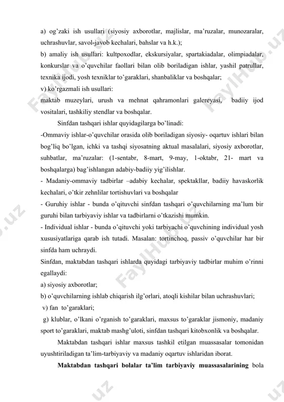 rullar, texnika ijodi, yosh texniklar to’garaklari, shanbaliklar va boshqalar; v) ko’rgazmali ish usullari: maktab muzeylari, urush va mehnat qahramonlari galereyasi, badiiy ijod vositalari, tashkiliy stendlar va boshqalar. sinfdan tashqari ishlar quyidagilarga bo’linadi: -ommaviy ishlar-o’quvchilar orasida olib boriladigan siyosiy- oqartuv ishlari bilan bog’liq bo’lgan, ichki va tashqi siyosatning aktual masalalari, siyosiy axborotlar, suhbatlar, ma’ruzalar: (1-sentabr, 8-mart, 9-may, 1-oktabr, 21- mart va boshqalarga) bag’ishlangan adabiy-badiiy yig’ilishlar. - madaniy-ommaviy tadbirlar –adabiy kechalar, spektakllar, badiiy havaskorlik kechalari, o’tkir zehnlilar tortishuvlari va boshqalar - guruhiy ishlar - bunda o’qituvchi sinfdan tashqari o’quvchilarning ma’lum bir guruhi bilan tarbiyaviy ishlar va tadbirlarni o’tkazishi mumkin. - individual ishlar - bunda o’qituvchi yoki tarbiyachi o’quvchining individual yosh xususiyatlariga qarab ish tutadi. masalan: tortinchoq, passiv o’quvchilar har bir sinfda ham uchraydi. sinfdan, maktabdan tashqari ishlarda quyidagi tarbiyaviy tadbirlar muhim o’rinni egallaydi: a) siyosiy axborotlar; b) o’quvchilarning ishlab chiqarish ilg’orlari, atoqli kishilar bilan uchrashuvlari; v) fan to’garaklari; g) klublar, o’lkani o’rganish …