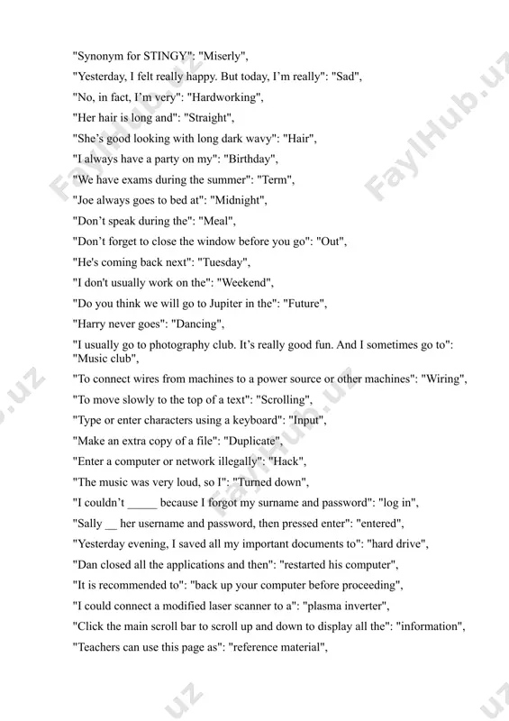 arry never goes": "dancing", "i usually go to photography club. it’s really good fun. and i sometimes go to": "music club", "to connect wires from machines to a power source or other machines": "wiring", "to move slowly to the top of a text": "scrolling", "type or enter characters using a keyboard": "input", "make an extra copy of a file": "duplicate", "enter a computer or network illegally": "hack", "the music was very loud, so i": "turned down", "i couldn’t _____ because i forgot my surname and password": "log in", "sally __ her username and password, then pressed enter": "entered", "yesterday evening, i saved all my important documents to": "hard drive", "dan closed all the applications and then": "restarted his computer", "it is recommended to": "back up your computer before proceeding", "i could connect a modified laser scanner to a": "plasma inverter", "click the main scroll bar to scroll up and down …