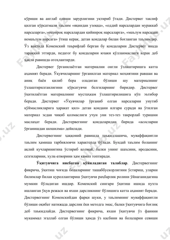 н чиқиб қолмаслиги учун уни тез-тез такрорлаб туришни маслаҳат беради. дистервегнинг қоидаларидан бирида «асосларни ўрганишдан шошилма» дейилади. дистервегнинг ҳаққоний равишда таъкидлашича, муваффақиятли таълим ҳамиша тарбияловчи характерда бўлади. бундай таълим боланинг ақлий кучларинигина ўстириб қолмай, балки унинг шахсини, иродасини, сезгиларини, хулқ-атворини ҳам камол топтиради. ўқитувчига нисбатан қўйиладиган талаблар. дистервегнинг фикрича, ўқитиш чоғида болаларнинг ташаббускорлигини ўстириш, уларни билимлар билан қуроллантириш ўқитувчи раҳбарлик ролини ўйнаганидагина мумкин бўладиган ишдир. коменский сингари ўқитиш ишида пухта ишланган ўқув режаси ва яхши дарсликнинг бўлишига катта аҳамият беради. дистервегнинг коменскийдан фарқи шуки, у таълимнинг муваффақиятли бўлиши оқибат натижада дарслик ёки методга эмас, балки ўқитувчига боғлиқ деб таъкидлайди. дистервегнинг фикрича, яхши ўқитувчи ўз фанини мукаммал эгаллаб олган бўлиши ҳамда ўз касбини ва болаларни севиши керак. дарс чоғида ҳамма болалар тетик бўлиб туриши, ўқитувчи ғайрат билан дарс бериб, ўқувчиларнинг ақлий кучини уйғотиши, уларнинг иродасини мустаҳкамлаши, уларнинг характерини таркиб топтириши керак. ўқувчилар ўзларининг илгарилаб бораётганликларини ҳамиша сезиб туришлари лозим. яхши ўқитувчи, …