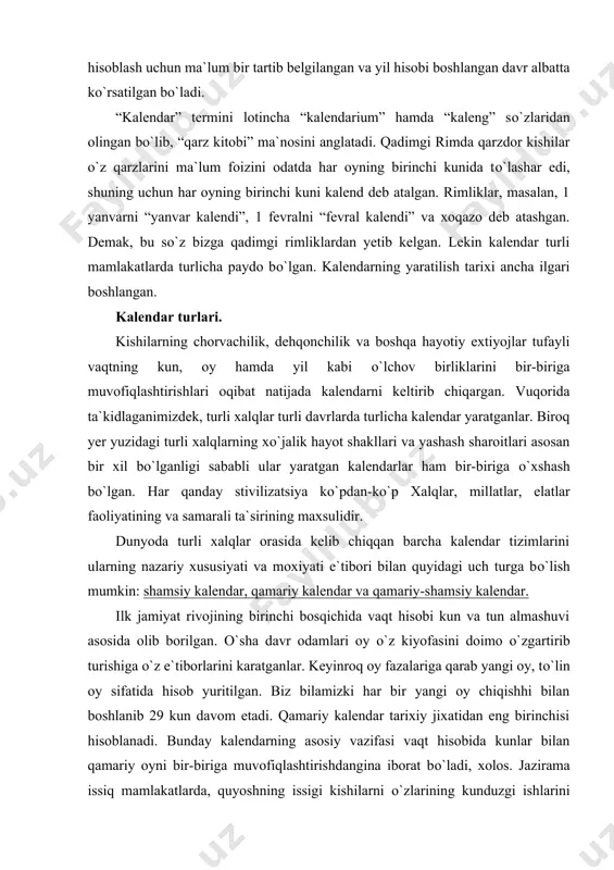 a tun almashuvi asosida olib borilgan. о`sha davr odamlari oy о`z kiyofasini doimo о`zgartirib turishiga о`z e`tiborlarini karatganlar. keyinroq oy fazalariga qarab yangi oy, tо`lin oy sifatida hisob yuritilgan. biz bilamizki har bir yangi oy chiqishhi bilan boshlanib 29 kun davom etadi. qamariy kalendar tarixiy jixatidan eng birinchisi hisoblanadi. bunday kalendarning asosiy vazifasi vaqt hisobida kunlar bilan qamariy oyni bir-biriga muvofiqlashtirishdangina iborat bо`ladi, xolos. jazirama issiq mamlakatlarda, quyoshning issigi kishilarni о`zlarining kunduzgi ishlarini tungi salkin paytlarga kо`chirishga majbur etgan о`lkalarda, birinchi navbatda chorvachilik bilan shug`ullanuvchi xalqlarda paydo bо`lgan. (bu haqda keyingi mavzularda batafsil ma`lumot beramiz). hozirgi paytda dunyodagi deyarli hamma mamlakatlar shamsiy kalendardan foydalanadi. shamsiy kalendar tizimi quyoshning yer atrofidagi yillik harakatiga asoslangan bо`lib, u о`zida asosan kunlar bilan yilni bir-biriga muvofiqlashtirish vazifasini bajaradi. bunday kalendarda yil fasllari, ularning о`zaro takroriy almashuvi va tropik yil asosiy о`rin tutadi. kishilar о`troqlashib, dehqonchilik bilan shug`ullana boshlashlari natijasida ekin eqish va yig`im-terim vaqtini …