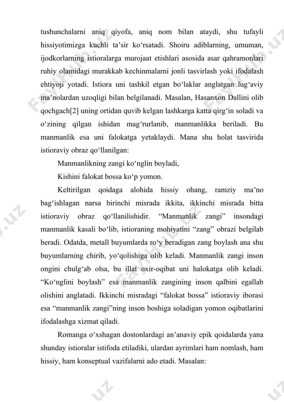 anglatgan lugʻaviy maʼnolardan uzoqligi bilan belgilanadi. masalan, hasanxon dallini olib qochgach[2] uning ortidan quvib kelgan lashkarga katta qirgʻin soladi va oʻzining qilgan ishidan magʻrurlanib, manmanlikka beriladi. bu manmanlik esa uni falokatga yetaklaydi. mana shu holat tasvirida istioraviy obraz qoʻllanilgan: manmanlikning zangi koʻnglin boyladi, kishini falokat bossa koʻp yomon. keltirilgan qoidaga alohida hissiy ohang, ramziy maʼno bagʻishlagan narsa birinchi misrada ikkita, ikkinchi misrada bitta istioraviy obraz qoʻllanilishidir. “manmanlik zangi” insondagi manmanlik kasali boʻlib, istioraning mohiyatini “zang” obrazi belgilab beradi. odatda, metall buyumlarda roʻy beradigan zang boylash ana shu buyumlarning chirib, yoʻqolishiga olib keladi. manmanlik zangi inson ongini chulgʻab olsa, bu illat oxir-oqibat uni halokatga olib keladi. “koʻnglini boylash” esa manmanlik zangining inson qalbini egallab olishini anglatadi. ikkinchi misradagi “falokat bossa” istioraviy iborasi esa “manmanlik zangi”ning inson boshiga soladigan yomon oqibatlarini ifodalashga xizmat qiladi. romanga oʻxshagan dostonlardagi anʼanaviy epik qoidalarda yana shunday istioralar istifoda etiladiki, ulardan ayrimlari ham nomlash, ham hissiy, ham …