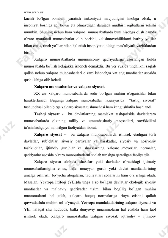 bo`yicha aloqalarni, faoliyatlari sohalarini ham o`z ichiga oladi. masalan, yevropa ittifoqi (yei)da unga a`zo bo`lgan davlatlar ekologik siyosiy manfaatlar va ma`naviy qadriyatlar tizimi bilan bog`liq bo`lgan muhim muammolarni hal etish, xalqaro huquq normalariga rioya etishni qullab quvvatlashda muhim rol o`ynaydi. yevropa mamlakatlarining xalqaro siyosati va yei nafaqat shu hududda, balki dunyoviy muammolarni hal etishda ham faol ishtirok etadi. xalqaro munosabatlar xalqaro siyosat, iqtisodiy – ijtimoiy munosabatlar bilan bog`liq bo`ladi va davlatning ichki va tashqi siyosatida muhim o`rin tutadi. har bir davlatning rivojlanishi tashqi omillar bilan bog`liq bo`lib, bu bog`liqlikning ta`siri toboro oshib bormoqda. bu o`z navbatida, bugungi umumbashariy muammolar bilan bog`liq . chunonchi, tinchlik uchun kurash , urush xavfini oldini olish, ekologiya, aholini oziq-ovqat bilan ta`minlash bilan bog`liq muammolar jahon jamoatchiligining dunyo oldidagi mas`uliyatini oshirmoqda. bu muammolar har bir davlatning ichki siyosati bilan bog`liq bo`lganligi uchun ham ularni bir-birini tushungan holda siyosat olib borishga undamoqda va bunday siyosat tarafdorlari ko`paymoqda. …