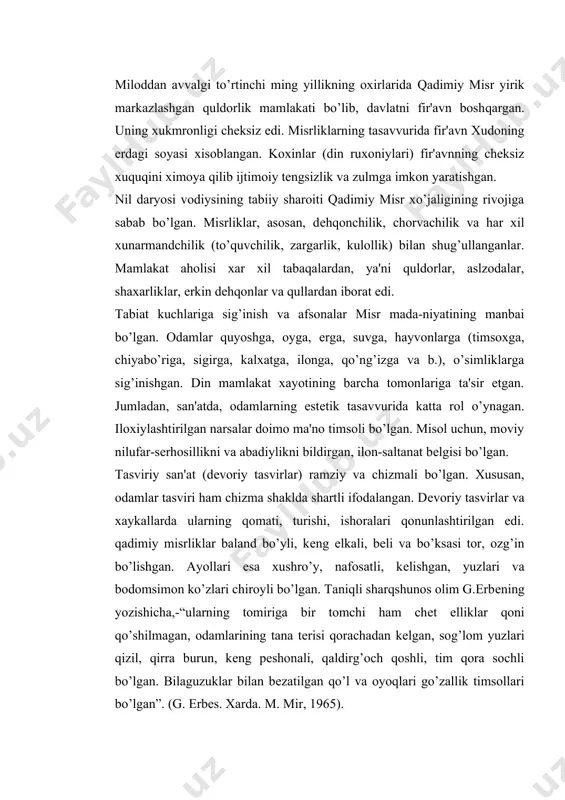 ir tomchi ham chеt elliklar qoni qo’shilmagan, odamlarining tana tеrisi qorachadan kеlgan, sog’lom yuzlari qizil, qirra burun, kеng pеshonali, qaldirg’och qoshli, tim qora sochli bo’lgan. bilaguzuklar bilan bеzatilgan qo’l va oyoqlari go’zallik timsollari bo’lgan”. (g. erbеs. xarda. m. mir, 1965). mе'morchilik misli ko’rilmagan yuksak darajaga erishgan edi. misr exromlari, ibodatxonalari, shaxarlari hozirgi zamongacha odamzodni hayajonda qoldiradi, ularning ko’p sirlari xaligacha еchilmagan. adabiyot, musiqa, raqs, tasviriy san'at ham yuksak darajaga erishgan edi. exromlardan topilgan namunalar yordamida dеkorativ-amaliy san'at buyumlari bilan tanishishimiz mumkin. ularning barchasi ham yuqori darajali did bilan yaratilgan va xozirgacha insonni xayratda qoldiradi. misr-zig’irning vatani hisoblanadi. nil daryosi vodiysining tabiiy sharoitlari ushbu o’simlikni o’stirishga qulay edi. misr to’quvchilarining mahorati misli ko’rilmagan darajaga erishgan edi. o’sha zamon zig’ir tola matosining tashqi ko’rinishi va xususiyatlari to’g’risida hozirgi zamongacha saqlanib qolgan mato namunalari yordamida tanishish mumkin. 1 sm 2 shunday gazmolda 84 tanda va 60 arqoq iplari o’tkazilgan; 240 m juda ingichka …