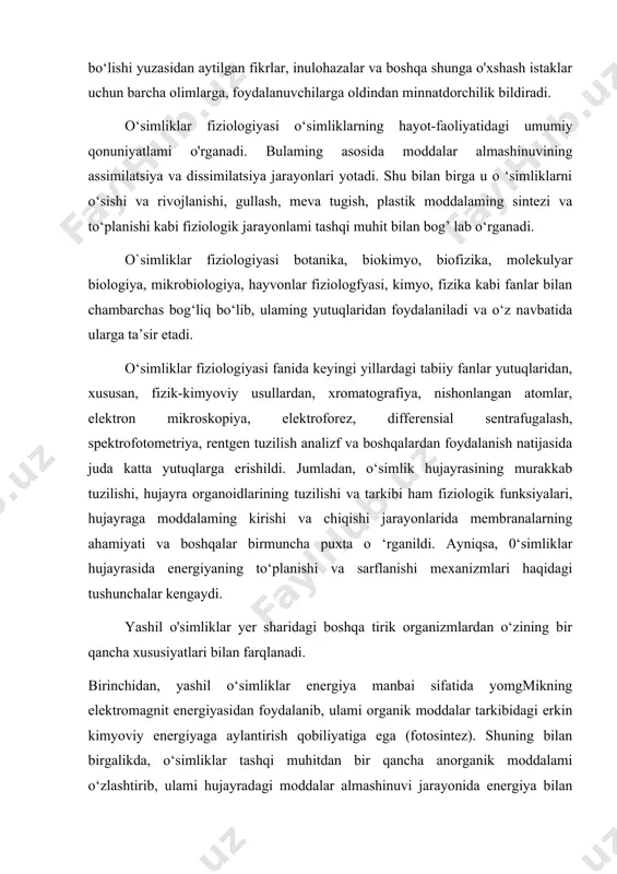 gullash, meva tugish, plastik moddalaming sintezi va to‘planishi kabi fiziologik jarayonlami tashqi muhit bilan bog’ lab o‘rganadi. o`simliklar fiziologiyasi botanika, biokimyo, biofizika, molekulyar biologiya, mikrobiologiya, hayvonlar fiziologfyasi, kimyo, fizika kabi fanlar bilan chambarchas bog‘liq bo‘lib, ulaming yutuqlaridan foydalaniladi va o‘z navbatida ularga ta’sir etadi. o‘simliklar fiziologiyasi fanida keyingi yillardagi tabiiy fanlar yutuqlaridan, xususan, fizik-kimyoviy usullardan, xromatografiya, nishonlangan atomlar, elektron mikroskopiya, elektroforez, differensial sentrafugalash, spektrofotometriya, rentgen tuzilish analizf va boshqalardan foydalanish natijasida juda katta yutuqlarga erishildi. jumladan, o‘simlik hujayrasining murakkab tuzilishi, hujayra organoidlarining tuzilishi va tarkibi ham fiziologik funksiyalari, hujayraga moddalaming kirishi va chiqishi jarayonlarida membranalarning ahamiyati va boshqalar birmuncha puxta o ‘rganildi. ayniqsa, 0‘simliklar hujayrasida energiyaning to‘planishi va sarflanishi mexanizmlari haqidagi tushunchalar kengaydi. yashil o'simliklar yer sharidagi boshqa tirik organizmlardan o‘zining bir qancha xususiyatlari bilan farqlanadi. birinchidan, yashil o‘simliklar energiya manbai sifatida yomgmikning elektromagnit energiyasidan foydalanib, ulami organik moddalar tarkibidagi erkin kimyoviy energiyaga aylantirish qobiliyatiga ega (fotosintez). shuning bilan birgalikda, …