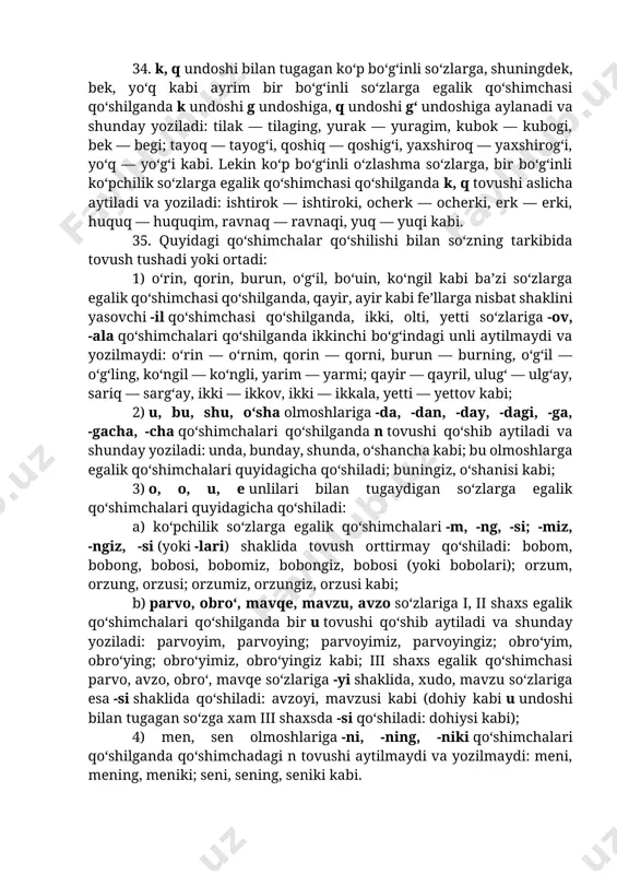 kabi; 2) undosh bilan tugab, tarkibida u unlisi bor fe’lga -uq qo‘shiladi: uz — uzuq, yut — yutuq kabi. lekin uyushiq, burushiq, uchuriq, bulduriq (shuningdek bulduriq) kabi so‘zlarning uchinchi bo‘g‘inida i aytiladi va shunday yoziladi. 34. k, q undoshi bilan tugagan ko‘p bo‘g‘inli so‘zlarga, shuningdek, bek, yo‘q kabi ayrim bir bo‘g‘inli so‘zlarga egalik qo‘shimchasi qo‘shilganda k undoshi g undoshiga, q undoshi g‘ undoshiga aylanadi va shunday yoziladi: tilak — tilaging, yurak — yuragim, kubok — kubogi, bek — begi; tayoq — tayog‘i, qoshiq — qoshig‘i, yaxshiroq — yaxshirog‘i, yo‘q — yo‘g‘i kabi. lekin ko‘p bo‘g‘inli o‘zlashma so‘zlarga, bir bo‘g‘inli ko‘pchilik so‘zlarga egalik qo‘shimchasi qo‘shilganda k, q tovushi aslicha aytiladi va yoziladi: ishtirok — ishtiroki, ocherk — ocherki, erk — erki, huquq — huquqim, ravnaq — ravnaqi, yuq — yuqi kabi. 35. quyidagi qo‘shimchalar qo‘shilishi bilan so‘zning tarkibida tovush tushadi yoki ortadi: 1) o‘rin, qorin, burun, o‘g‘il, bo‘uin, ko‘ngil kabi ba’zi …