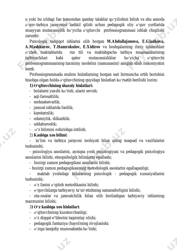 ar ekanlar: 1) mehribon, quvnoq, javobgarlikni his qiluvchi, barqaror insoniy sifatli; 2) haqiqatgo‗y, batartib, halol, boshqalarni hurmatlovchi, tashkilotchilik sifatidagi; 3) boshqalar manfaatini o‗ylaydigan, xalqparvar, sinf ishlarida o‗quvchilarga erkinlik xuquqini beruvchi, qiziquvchan, ishtiyoqli va ishchan; 4) yoqimli ovozli, umumiy yoqimtoylik qiyofasidagi o‗qituvchi. v.kessel tadqiqotlarida o‗quvchilarning yosh xususiyatiga bog‗liq holda o‗qituvchilarning mashhurlik va mashhur emaslik motivlari o‗rganilgan. tadqiqot natijalariga ko‗ra, o‗qituvchining mashhurligi ko‗p jihatdan uning materiallarni ko‗rgazmali, jonli va muammoli tarzda etkaza olish qobiliyatiga bog‗liq ekan. v.s.abramova, s.m.illyusizova, v.a.kan-kalik va boshqalar ―o‗qituvchi- o‗quvchi‖ munosabati bo‗yicha tadqiqotlar o‗tkazganlar.tadqiqot natijalariga ko‗ra, o‗qituvchining muloqotda do‗st sifatida o‗z o‗rnini o‗quvchilarning tengdoshlari va ularning ota-onalariga berganligi ko‗rindi. ko‗pchilik psixologlar, shu bilan birga o‗zbekistonlik psixolog olimlar tomonidan olib borilgan tadqiqotlar zamonaviy o‗qituvchilar uchun eng zarur hislatlarni aniqlab olish imkoniyatini beradi. rossiya psixologlaridan n.v. kuzmina, v. slastenin, f.n. gonobolin, o‗zbekistonlik psixologlardan r.z.gaynutdinov, m.g.davletshin, s.jalilova, a. jabborov, m. kaplanova va boshqalar tomonidan olib borilgan ilmiy tadqiqot ishlarida ham o‗qituvchilik kasbi …