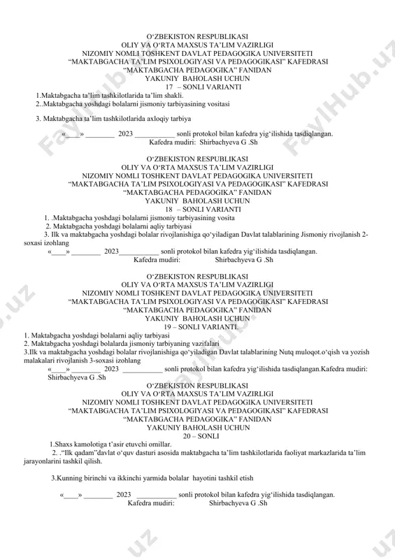 o‘zbekiston respublikasining “ta’lim to‘g‘risida”gi qonuni.(o’rq-637,23.09.2020.) «____» ________ 2023 ___________ sonli protokol bilan kafedra yig‘ilishida tasdiqlangan. kafedra mudiri: shirbachyeva g .sh o‘zbekiston respublikasi oliy va o‘rta maxsus ta’lim vazirligi nizomiy nomli toshkent davlat pedagogika universiteti “maktabgacha ta’lim psixologiyasi va pedagogikasi” kafedrasi “maktabgacha pedagogika” fanidan yakuniy baholash uchun 14 – sonli varianti 1. maktabgacha ta’lim tashkilotlarida ta’lim shakli. 2. 2. jamoatchilikni tarbiyalash jarayonida axloqiy sifatlarni tarbiyalash 3. o‘zbekiston respublikasining ”maktabgacha ta’lim va tarbiya to‘g‘risidagi qonuni. kafedra mudiri: shirbachyeva g .sh o‘zbekiston respublikasi oliy va o‘rta maxsus ta’lim vazirligi nizomiy nomli toshkent davlat pedagogika universiteti “maktabgacha ta’lim psixologiyasi va pedagogikasi” kafedrasi “maktabgacha pedagogika” fanidan yakuniy baholash uchun 15 – sonli varianti 1. jamoatchilikni tarbiyalash jarayonida axloqiy sifatlarni tarbiyalash 2 ..maktabgacha yoshdagi bolalarning jismoniy tarbiyasi 3. maktabgacha ta’limga doir farmon, qaror va farmoishlarni sohaga keng tatbiq etish «____» ________ 2023 ___________ sonli protokol bilan kafedra yig‘ilishida tasdiqlangan. kafedra mudiri: shirbachyeva g .sh o‘zbekiston respublikasi …