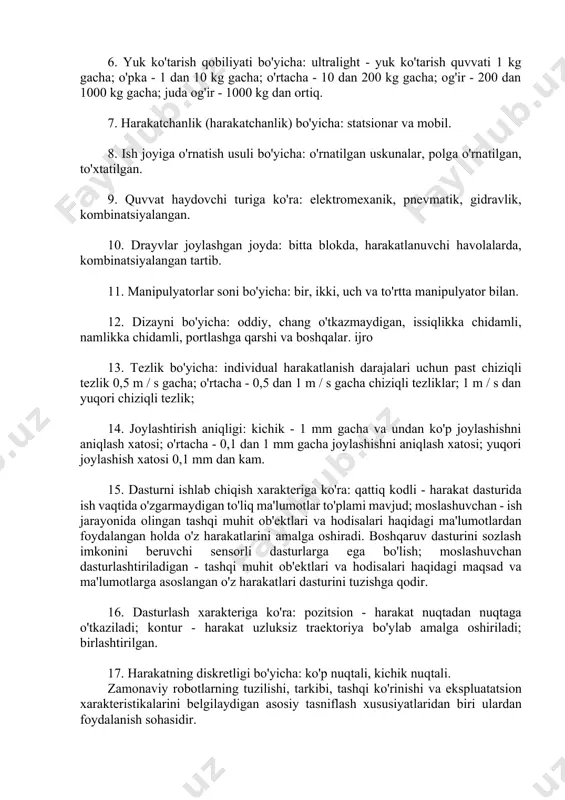 ; qutbli (tekis, silindrsimon va sharsimon); burchakli yoki burchakli (tekis, silindrsimon va sharsimon). 5. harakat darajalari soniga ko'ra: bir, ikki, uch, to'rt darajali harakatchanlik va to'rtdan yuqori harakatchanlik darajalari bilan. 6. yuk ko'tarish qobiliyati bo'yicha: ultralight - yuk ko'tarish quvvati 1 kg gacha; o'pka - 1 dan 10 kg gacha; o'rtacha - 10 dan 200 kg gacha; og'ir - 200 dan 1000 kg gacha; juda og'ir - 1000 kg dan ortiq. 7. harakatchanlik (harakatchanlik) bo'yicha: statsionar va mobil. 8. ish joyiga o'rnatish usuli bo'yicha: o'rnatilgan uskunalar, polga o'rnatilgan, to'xtatilgan. 9. quvvat haydovchi turiga ko'ra: elektromexanik, pnevmatik, gidravlik, kombinatsiyalangan. 10. drayvlar joylashgan joyda: bitta blokda, harakatlanuvchi havolalarda, kombinatsiyalangan tartib. 11. manipulyatorlar soni bo'yicha: bir, ikki, uch va to'rtta manipulyator bilan. 12. dizayni bo'yicha: oddiy, chang o'tkazmaydigan, issiqlikka chidamli, namlikka chidamli, portlashga qarshi va boshqalar. ijro 13. tezlik bo'yicha: individual harakatlanish darajalari uchun past chiziqli tezlik 0,5 m / s gacha; o'rtacha …