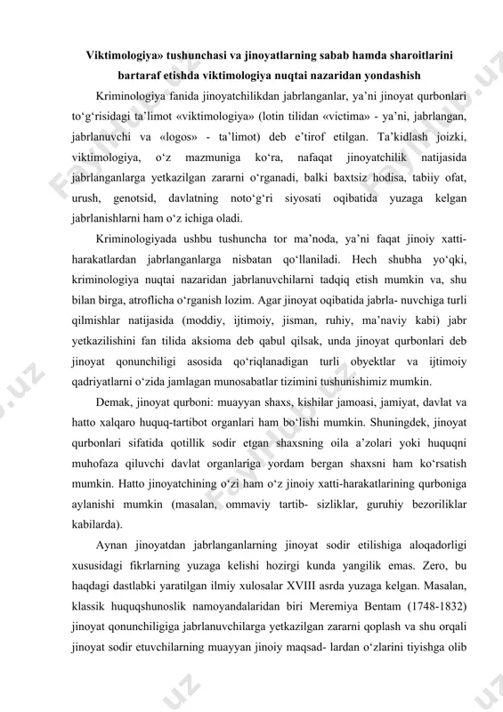 aylanishi mumkin (masalan, ommaviy tartib- sizliklar, guruhiy bezoriliklar kabilarda). aynan jinoyatdan jabrlanganlarning jinoyat sodir etilishiga aloqadorligi xususidagi fikrlarning yuzaga kelishi hozirgi kunda yangilik emas. zero, bu haqdagi dastlabki yaratilgan ilmiy xulosalar xviii asrda yuzaga kelgan. masalan, klassik huquqshunoslik namoyandalaridan biri meremiya bentam (1748-1832) jinoyat qonunchiligiga jabrlanuvchilarga yetkazilgan zararni qoplash va shu orqali jinoyat sodir etuvchilarning muayyan jinoiy maqsad- lardan o‘zlarini tiyishga olib kelishini ta’minlash maqsadida zarur moddalar kiritilishini taklif etgan. ushbu taklif asosida aholini jinoiy tajovuzlardan himoya qilishni kuchaytirishni pozitiv huquq nuqtai nazaridan raffael garofolo ham yoqlagan (1852-1934). nemis kriminolog olimi sara morjori freyning (1894-1958) jinoyatchi va jabrlanuvchilarni yarashtirish muam​molari bilan shug‘ullanganligi ham tarixdan yaxshi ma’lum. jinoyatlardan jabrlanganlar muammosini o‘ziga xos omil sifatida o‘rganish esa xx asrning birinchi yarmida yanada jonlandi. ilmiy adabiyotda bu nemis olimi gans fon genting nomi bilan bog‘langan. bunga asos sifatida uning 1948-yilda chop etilgan «jinoyatchi va qurbon» degan asari ko‘rsatib o‘tilgan. gans fon genting bu …