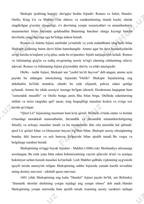 a bolalar o'rtasidagi murakkab munosabatlar, farzandlik va farzandlik minnatdorchiligining falsafiy va axloqiy masalasi turadi va bu muammolar ikki oila misolida hal qilinadi: qirol lir qizlari bilan va gloucester knyazi o'g'illari bilan. shekspir asosiy chiziqlarning bunday ikki baravar va uch baravar ko'payishi bilan ajralib turadi. bu voqea va belgilarga xarakter beradi. shekspirning so'nggi buyuk fojialari - makbet (1606) eski shotlandiya afsonasiga asoslangan. bu erda yana bitta odam hokimiyatining vayron qiluvchi ta'siri va ayniqsa hokimiyat uchun kurash masalasi ko'tariladi. ledi makbet qalbida vijdonning uyg'onishi ajoyib tarzda namoyish etilgan. shekspirning ushbu fojiasida yanada kuchli tovushlar uning doimiy mavzusi - adolatli qasos mavzusi. 1601 yilda shekspirning eng katta "hamlet" fojiasi paydo bo'ldi, uni belinskiy "dramatik shoirlar shohining yorqin tojidagi eng yorqin olmos" deb atadi. hamlet shekspirning yorqin merosida ham ajralib turadi. asarning asosiy xarakteri nafaqat kuchli ehtiroslar, balki yuksak aql-zakovat egasi, hayot mazmuni, yovuzlikka qarshi kurashish yo'llari haqida fikr yuritadigan odamdir. bu spektaklni 20-asr …