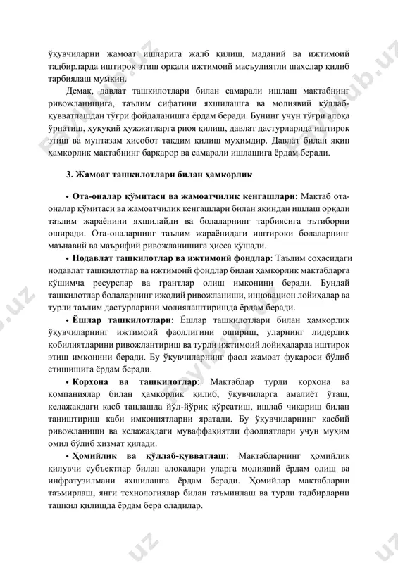 ан ҳамкорлик · ота-оналар қўмитаси ва жамоатчилик кенгашлари: мактаб ота-оналар қўмитаси ва жамоатчилик кенгашлари билан яқиндан ишлаш орқали таълим жараёнини яхшилайди ва болаларнинг тарбиясига эътиборни оширади. ота-оналарнинг таълим жараёнидаги иштироки болаларнинг маънавий ва маърифий ривожланишига ҳисса қўшади. · нодавлат ташкилотлар ва ижтимоий фондлар: таълим соҳасидаги нодавлат ташкилотлар ва ижтимоий фондлар билан ҳамкорлик мактабларга қўшимча ресурслар ва грантлар олиш имконини беради. бундай ташкилотлар болаларнинг ижодий ривожланиши, инновацион лойиҳалар ва турли таълим дастурларини молиялаштиришда ёрдам беради. · ёшлар ташкилотлари: ёшлар ташкилотлари билан ҳамкорлик ўқувчиларнинг ижтимоий фаоллигини ошириш, уларнинг лидерлик қобилиятларини ривожлантириш ва турли ижтимоий лойиҳаларда иштирок этиш имконини беради. бу ўқувчиларнинг фаол жамоат фуқароси бўлиб етишишига ёрдам беради. · корхона ва ташкилотлар: мактаблар турли корхона ва компаниялар билан ҳамкорлик қилиб, ўқувчиларга амалиёт ўташ, келажакдаги касб танлашда йўл-йўриқ кўрсатиш, ишлаб чиқариш билан таништириш каби имкониятларни яратади. бу ўқувчиларнинг касбий ривожланиши ва келажакдаги муваффақиятли фаолиятлари учун муҳим омил бўлиб хизмат қилади. · ҳомийлик ва …