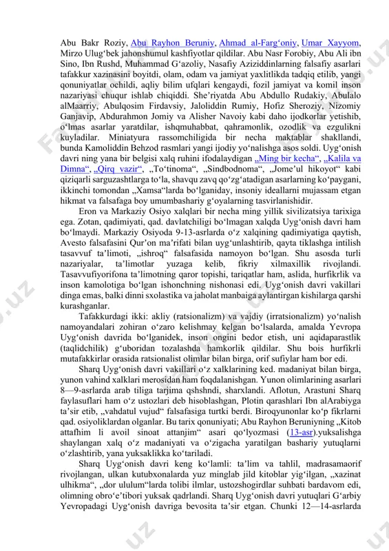 nolar yaratildi, ilmfan rivojlandi. italiyada shoir petrarka va dante, rassom jotto, adib va mutafakkirlar bokkachcho, ariosto, tasso, byome renessans gʻoyalarining jarchilari boʻlib maydonga chiqsilar. ammo renessans, yaʼni uygʻonish faqat yevropa hodisasi emas. dunyo madaniyatini yaxlit olib oʻrgangan olimlarning ishlari shuni koʻrsatdiki, osiyo markazida joylashgan movarounnaxr, xuroson va eronda italiyaga qaraganda bir necha asr oldin (9—12-asrlar) ulkan madaniy koʻtarilish yuz bergan, ilm-fan, falsafa, adabiyot kuchli rivojlanib, ilgʻor insonparvarlik gʻoyalari jamiyat fikrini band etgan, aqliy va ijodiy faollik gurkiragan. bu davr dunyo ilmida „musulmon renessansi“ (a. mets) yoki „sharq uygʻonishi“ (n. i. konrad) nomi bilan atalib kelinmoqda. sharq uygʻonish davrida yevropa uygʻonish davrining asosiy belgilari mujassam: joʻshqin ijodiy faoliyat, ulkan bunyodkorlik ishlarining amalga oshirilgani, aqlni hayratga soluvchi bemisl asarlarning yaratilgani shundan dalolat beradi. sharq uygʻonish davri ham ulugʻ allomalar, qomusiy bilim sohiblari, mashhur mutafakkirlarni yetishtirdi. aniq fanlar sohasida muhammad xorazmip, abu bakr roziy, abu rayhon beruniy, ahmad al-fargʻoniy, umar xayyom, mirzo ulugʻbek …