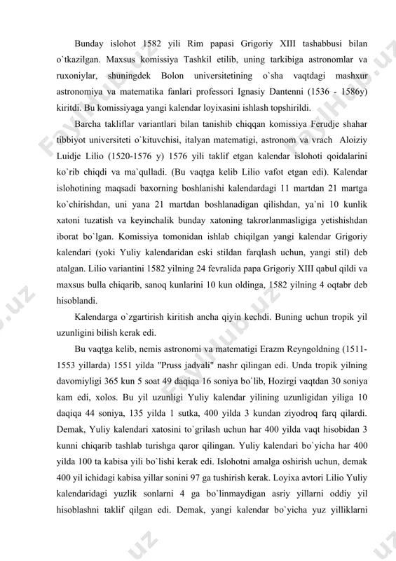 1521-1517 y) va fredenskiy (1545-1563 y) davrlarida safarda kо`rib chiqildi. xatto yevropada tanilgan niqolay kopernik (1473-1545 y) ham rimga taklif etildi. ammo kopernik bu taklifni rad etdi. bunday islohot 1582 yili rim papasi grigoriy xiii tashabbusi bilan о`tkazilgan. maxsus komissiya tashkil etilib, uning tarkibiga astronomlar va ruxoniylar, shuningdek bolon universitetining о`sha vaqtdagi mashxur astronomiya va matematika fanlari professori ignasiy dantenni (1536 - 1586y) kiritdi. bu komissiyaga yangi kalendar loyixasini ishlash topshirildi. barcha takliflar variantlari bilan tanishib chiqqan komissiya ferudje shahar tibbiyot universiteti о`kituvchisi, italyan matematigi, astronom va vrach aloiziy luidje lilio (1520-1576 y) 1576 yili taklif etgan kalendar islohoti qoidalarini kо`rib chiqdi va ma`qulladi. (bu vaqtga kelib lilio vafot etgan edi). kalendar islohotining maqsadi baxorning boshlanishi kalendardagi 11 martdan 21 martga kо`chirishdan, uni yana 21 martdan boshlanadigan qilishdan, ya`ni 10 kunlik xatoni tuzatish va keyinchalik bunday xatoning takrorlanmasligiga yetishishdan iborat bо`lgan. komissiya tomonidan ishlab chiqilgan yangi kalendar grigoriy kalendari (yoki …