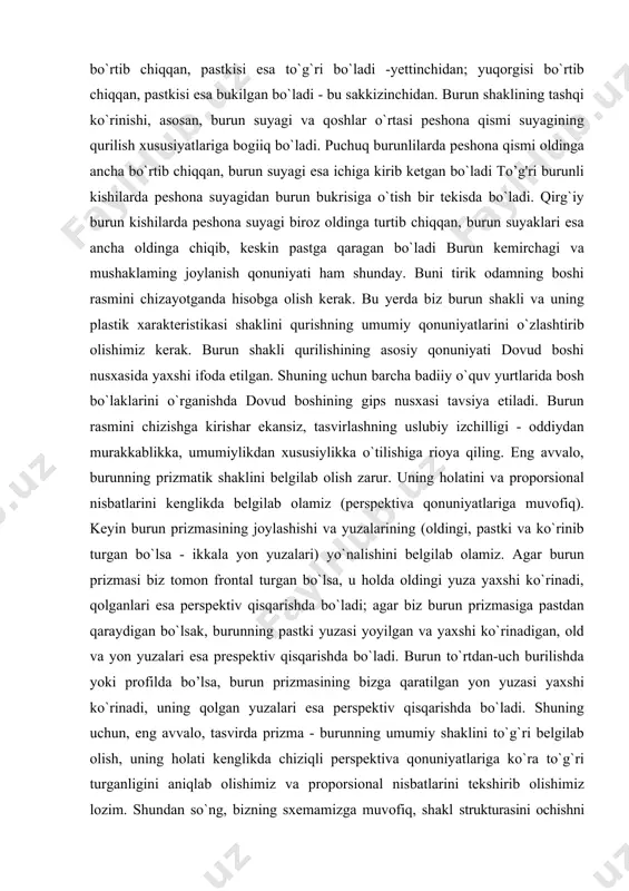 miz kerak. burun shakli qurilishining asosiy qonuniyati dovud boshi nusxasida yaxshi ifoda etilgan. shuning uchun barcha badiiy o`quv yurtlarida bosh bo`laklarini o`rganishda dovud boshining gips nusxasi tavsiya etiladi. burun rasmini chizishga kirishar ekansiz, tasvirlashning uslubiy izchilligi - oddiydan murakkablikka, umumiylikdan xususiylikka o`tilishiga rioya qiling. eng avvalo, burunning prizmatik shaklini belgilab olish zarur. uning holatini va proporsional nisbatlarini kenglikda belgilab olamiz (perspektiva qonuniyatlariga muvofiq). keyin burun prizmasining joylashishi va yuzalarining (oldingi, pastki va ko`rinib turgan bo`lsa - ikkala yon yuzalari) yo`nalishini belgilab olamiz. agar burun prizmasi biz tomon frontal turgan bo`lsa, u holda oldingi yuza yaxshi ko`rinadi, qolganlari esa perspektiv qisqarishda bo`ladi; agar biz burun prizmasiga pastdan qaraydigan bo`lsak, burunning pastki yuzasi yoyilgan va yaxshi ko`rinadigan, old va yon yuzalari esa prespektiv qisqarishda bo`ladi. burun to`rtdan-uch burilishda yoki profilda bo’lsa, burun prizmasining bizga qaratilgan yon yuzasi yaxshi ko`rinadi, uning qolgan yuzalari esa perspektiv qisqarishda bo`ladi. shuning uchun, eng avvalo, tasvirda prizma …