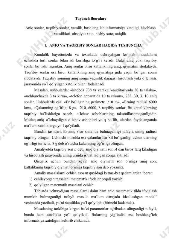 a sabab, o`lchov asboblarining takomillashmaganligidir. mutlaq aniq o`lchaydigan o`lchov asboblari yo`q bo`lib, ulardan foydalanganda ma`lum xatoliklarga yo`l qo`yiladi. bundan tashqari, er aniq shar shaklida bulmaganligi tufayli, uning radiusi taqribiy olingan. uchinchi misolda esa qalamlar har xil bo`lganligi uchun ularning og’irligi turlicha. 8 g deb o’rtacha kalamning og’irligi olingan. amaliyotda taqribiy son a deb, aniq qiymatli son a dan biroz farq kiladigan va hisoblash jarayonida uning urnida ishlatiladigan songa aytiladi. qisqalik uchun bundan keyin aniq qiymatli son o`rniga aniq son, kattalikning taqribiy qiymati o`rniga taqribiy son deb yozamiz. amaliy masalalarni echish asosan quyidagi ketma-ket qadamlardan iborat: 1) echilayotgan masalani matematik ifodalar orqali yozish; 2) qo`yilgan matematik masalani echish. tabiatda uchraydigan masalalarni doim ham aniq matematik tilda ifodalash mumkin bulmaganligi tufayli masala ma`lum darajada ideallashgan model’ vositasida yoziladi, ya`ni xatolikka yo`l qo`yiladi (birinchi kadamda). masalaning tarkibiga kirgan ba`zi parametrlar tajribadan olinganligi tufayli, bunda ham xatolikka yo`l qo`yiladi. bularning yig’indisi esa boshlang’ich informatsiya …